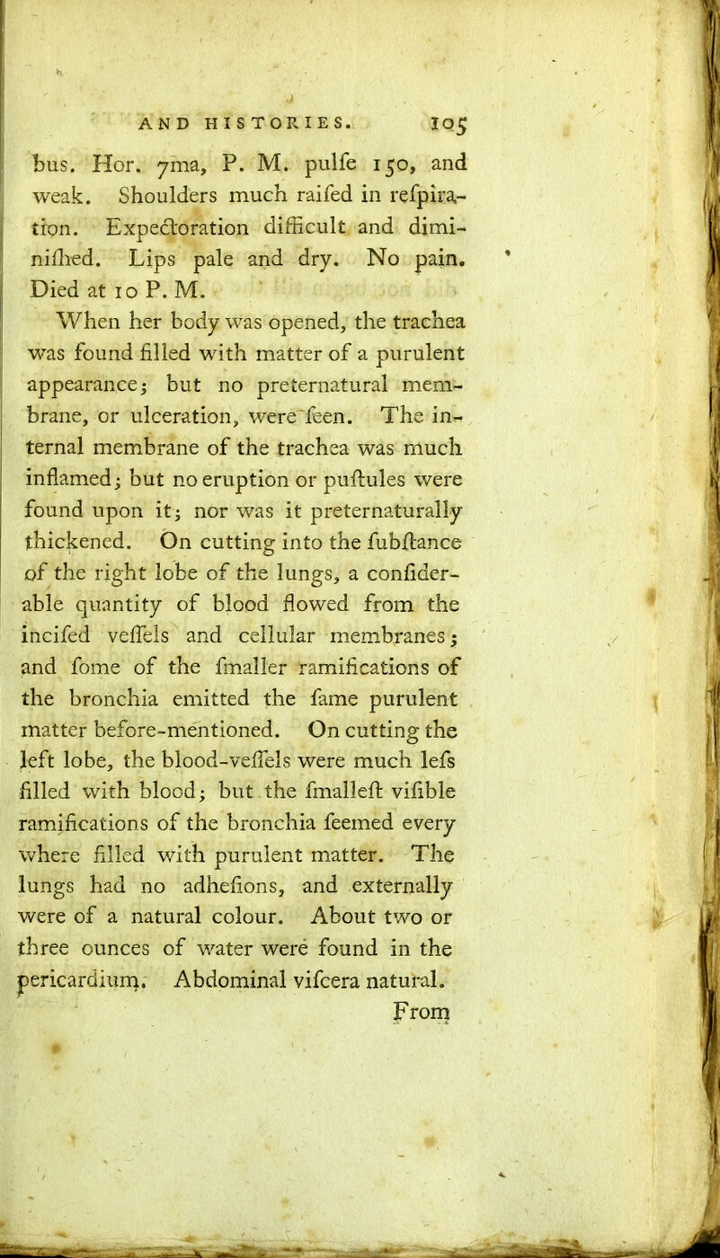 bus. Hor. yma, P. M. pulfe 150, and weak. Shoulders much raifed in refpira,- tion. Expectoration difficult and dimi- niffied. Lips pale and dry. No pain. Died at 10 P. M. When her body was opened, the trachea was found filled with matter of a purulent appearance; but no preternatural mem- brane, or ulceration, were feen. The in- ternal membrane of the trachea was much inflamed; but no eruption or puftules were found upon it; nor was it preternaturally thickened. On cutting into the fubilance of the right lobe of the lungs, a confider- able quantity of blood flowed from the incifed veflels and cellular membranes; and fome of the fmaller ramifications of the bronchia emitted the fame purulent matter before-mentioned. On cutting the left lobe, the blood-veflels were much lefs filled with blood; but the fmalleft vifible ramifications of the bronchia feemed every where filled with purulent matter. The lungs had no adhefions, and externally were of a natural colour. About two or three ounces of water were found in the pericardium. Abdominal vifcera natural. From