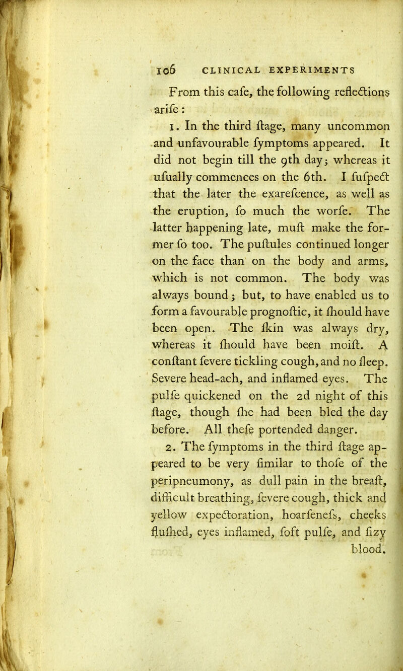 I06 CLINICAL EXPERIMENTS From this cafe, the following reflections arife: 1. In the third ftage, many uncommon and unfavourable fymptoms appeared. It did not begin till the 9th day; whereas it ufually commences on the 6th. I fufpeCt that the later the exarefcence, as well as the eruption, fo much the worfe. The latter happening late, muft make the for- mer fo too. The puftules continued longer on the face than on the body and arms, which is not common. The body was always bound; but, to have enabled us to form a favourable prognoftic, it fhould have been open. The fkin was always dry, whereas it fhould have been moift. A conftant fevere tickling cough, and no fleep. Severe head-ach, and inflamed eyes. The pulfe quickened on the 2d night of this ftage, though fhe had been bled the day before. All thefe portended danger. 2. The fymptoms in the third ftage ap- peared to be very fimilar to thofe of the peripneumony, as dull pain in the breaft, difficult breathing, fevere cough, thick and yellow expectoration, hoarfeneft, cheeks flufhed, eyes inflamed, foft pulfe, and flzy blood.