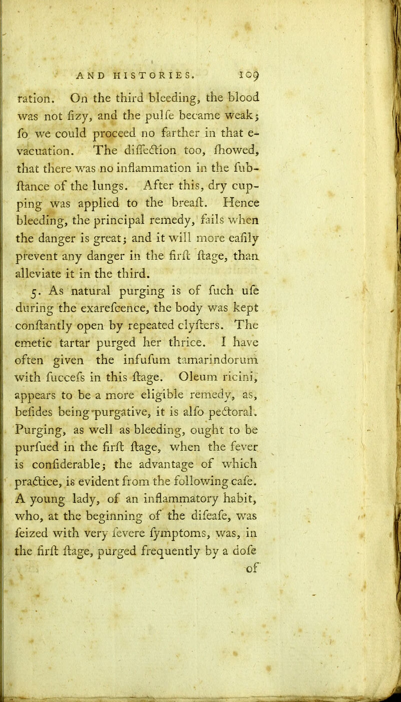 ration. On the third bleeding, the blood was not fizy, and the pulfe became weak5 fo we could proceed no farther in that e- vacuation. The difieftion too, Showed, that there was no inflammation in the fub- ftance of the lungs. After this, dry cup- ping was applied to the bread:. Hence bleeding, the principal remedy, fails when the danger is great; and it will more eaflly prevent any danger in the firfl: ftage, than alleviate it in the third. 5. As natural purging is of fuch ufe during the exarefcence, the body was kept conftantly open by repeated clyfters. The emetic tartar purged her thrice. I have often given the infufum tamarindorum with fuccefs in this ftage. Oleum ricini, appears to be a more eligible remedy, as, befides being purgative, it is alfo pedtoral. Purging, as well as bleeding, ought to be purfued in the firft ftage, when the fever is confiderable; the advantage of which practice, is evident from the following cafe. A young lady, of an inflammatory habit, who, at the beginning of the difeafe, was feized with very fevere fymptoms, was, in the firft ftage, purged frequently by a dofe of