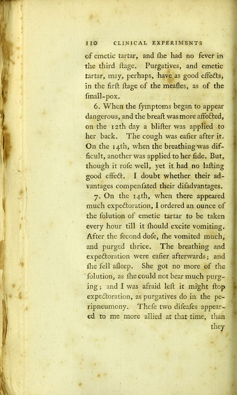 of emetic tartar, and fhe had no fever in the third ftage. Purgatives, and emetic tartar, may, perhaps, have as good effects, in the fir ft ftage of the meafles, as of the fmall-pox. 6. When the fymptoms began to appear dangerous, and the breaft was more affected, on the 12th day a blifter was applied to i(- On the 14th, when the breathing was dif- ficult, another was applied to her fide. But, though it rofe well, yet it had no lafting good effeCt. I doubt whether their ad- vantages compenfated their difadvantages. 7. On the 14th, when there appeared much expectoration, I ordered an ounce of the folution of emetic tartar to be taken every hour till it fliould excite vomiting. After the fecond dofe, fhe vomited much, and purged thrice. The breathing and expectoration were eafier afterwards; and fire fell afleep. She got no more of the folution, as fhe could not bear much purg- . ing; and I was afraid left it might ftop expectoration, as purgatives do in the pe- * ripneumony. Thefe two difeafes appear- ed to me more allied at that time, than they her back. The cough was eafier after