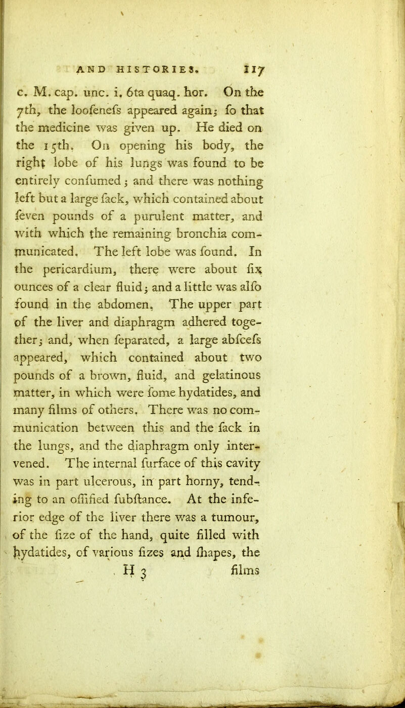 c. M. cap. unc. i, 6ta quaq. hor. On the yth, the loofenefs appeared again 3 fo that the medicine was given up. He died on the 15th. On opening his body, the right lobe of his lungs was found to be entirely confumed 3 and there was nothing left but a large fack, which contained about feven pounds of a purulent matter, and with which the remaining bronchia com- municated. The left lobe was found. In the pericardium, there were about lis ounces of a clear fluid 3 and a little was alfo found in the abdomen, The upper part of the liver and diaphragm adhered toge- ther 3 and, when feparated, a large abfcefs appeared, which contained about tv/o pounds of a brown, fluid, and gelatinous matter, in which were fome hydatides, and many films of others. There was no com- munication between this and the fack in the lungs, and the diaphragm only inter- vened. The internal furface of this cavity was in part ulcerous, in part horny, tend- ing to an offified fubftance. At the infe- rior edge of the liver there was a tumour, of the fize of the hand, quite filled with Jiydatides, of various fizes and fhapes, the H 3 films