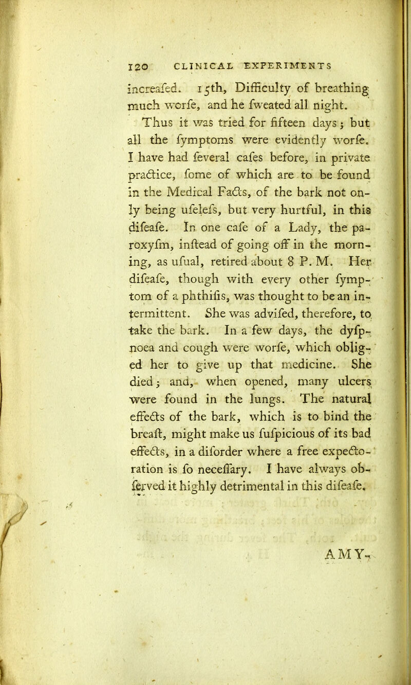 increafed. 15th, Difficulty of breathing- much worfe, and he fweated all night. Thus it was tried for fifteen days; but all the fymptoms were evidently worfe. I have had feveral cafes before, in private practice, fome of which are to be found in the Medical Fadts, of the bark not on- ly being ufelefs, but very hurtful, in this difeafe. In one cafe of a Lady, the pa- roxyfin, inftead of going off in the morn- ing, as ufual, retired about 8 P. M. Her difeafe, though with every other fymp- tom of a phthifis, was thought to be an in- termittent. She was advifed, therefore, to take the bark. In a few days, the dyfp- noea and cough were worfe, which oblig- ed her to give up that medicine. She died 3 and, when opened, many ulcers Were found in the lungs. The natural effects of the bark, which is to bind the breaft, might make us fufpicious of its bad effedts, in a diforder where a free expedto- ration is fo neceffary. I have always ob- ferved it highly detrimental in this difeafe. AMY.