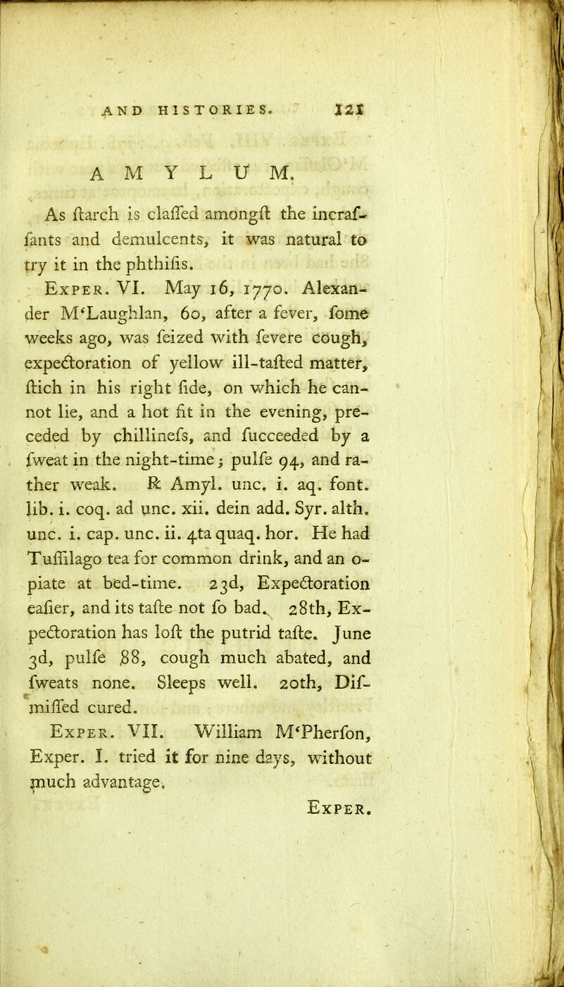 AMYL U M. As (larch is clafied amongft the incraf- lants and demulcents, it was natural to try it in the phthiiis. Exper. VI. May 16, 1770. Alexan- der M‘Laughlan, 60, after a fever, fome weeks ago, was feized with fevere cough, expectoration of yellow ill-tafled matter, ftich in his right fide, on which he can- not lie, and a hot ht in the evening, pre- ceded by chillinefs, and fucceeded by a fweat in the night-time; pulfe 94, and ra- ther weak. R Amyl, unc, i. aq. font, lib. i. coq. ad unc. xii. dein add. Syr. alth. unc. i. cap. unc. ii. qta quaq. hor. He had Tuftilago tea for common drink, and an o- piate at bed-time. 23d, Expectoration eaher, and its tafte not fo bad. 28th, Ex- pectoration has loft the putrid tafte, June 3d, pulfe #8, cough much abated, and fweats none. Sleeps well. 20th, Dif- mifled cured. Exper. VII. William M‘Pherfon, Exper. I. tried it for nine days, without much advantage;