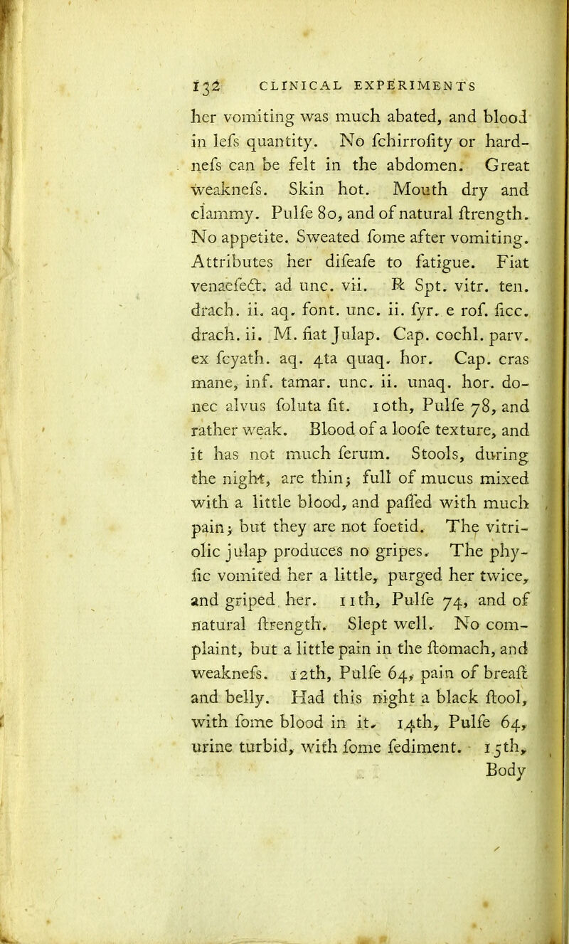 her vomiting was much abated, and blood in lefs quantity. No fchirrohty or hard- nefs can be felt in the abdomen. Great weaknefs. Skin hot. Mouth dry and clammy. Pulfe 80, and of natural flrength. No appetite. Sweated fome after vomiting. Attributes her difeafe to fatigue. Fiat venaefeft. ad unc. vii. R Spt. vitr. ten. drach. ii. aq, font. unc. ii. fyr. e rof. ficc. drach. ii. M. hat Julap. Cap. cochl. parv. ex fcyath. aq. 4ta quaq. hor. Cap. eras mane, inf. tamar. unc. ii. unaq, hor. do- nee alvus foluta fit. 10th, Pulfe 78, and rather weak. Blood of a loofe texture, and it has not much ferum. Stools, during the night, are thin; full of mucus mixed with a little blood, and pahed with much pain> but they are not foetid. The vitri- olic julap produces no gripes. The phy- hc vomited her a little,, purged her twice, and griped her. nth, Pulfe 74, and of natural ftrength. Slept well. No com- plaint, but a little pain in the ftomach, and weaknefs. 12th, Pulfe 64,' pain of bread: and belly. Had this night a black Fool, with fome blood in it. 14th, Pulfe 64, urine turbid, with fome fediment. i cth.