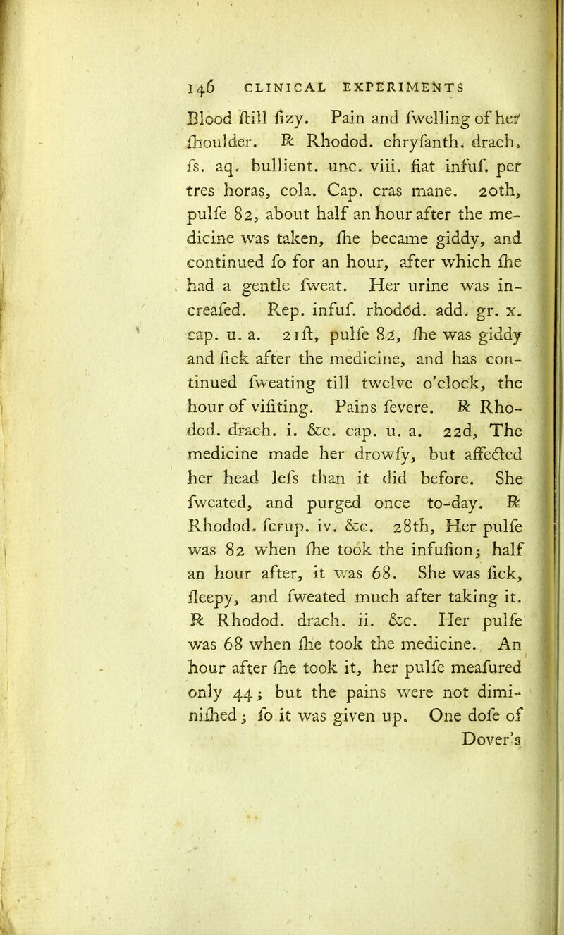 Blood ftill fizy. Pain and fwelling of he?1 fhoulder. R Rhodod. chryfanth. drach. fs. aq. bullient. unc. viii. fiat infuf. per tres horas, cola. Cap. eras mane. 20th, pulfe 82, about half an hour after the me- dicine was taken, fhe became giddy, and continued fo for an hour, after which fhe had a gentle fweat. Her urine was in- creafed. R.ep. infuf. rhoddd. add, gr. x. cap. u. a. 21 ft, pulfe 82, fhe was giddy and fick after the medicine, and has con- tinued fweating till twelve o’clock, the hour of vifiting. Pains fevere. R Rho- dod. drach. i. &c. cap. u. a. 22d, The medicine made her drowfy, but affedted her head lefs than it did before. She fweated, and purged once to-day. R Rhodod. ferup. iv. &c. 28th, Her pulfe was 82 when fhe took the infuflon; half an hour after, it was 68. She was fick, fleepy, and fweated much after taking it. R Rhodod. drach. ii. &c. Pier pulfe was 68 when fhe took the medicine. An hour after fhe took it, her pulfe meafured only 443 but the pains were not dimi- niihed 3 fo it was given up. One dofe of Dover’s