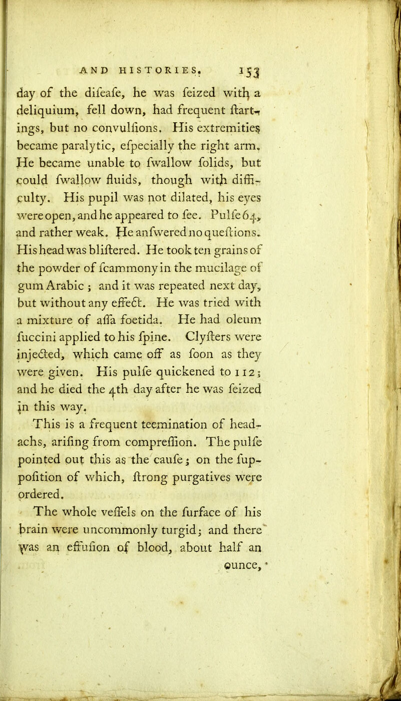 day of the difeafe, he was feized with a deliquium, fell down, had frequent ftart-n ings, but no convulflons. His extremities became paralytic, efpecially the right arm. He became unable to fwallow folids, but could fwallow fluids, though with diffi- culty. His pupil was not dilated, his eyes were open, and he appeared to fee. Pulfe 64, and rather weak. £Ie anfwerednoquefldons. His head was bliftered. He took ten grains of the powder of fcammonyin the mucilage of gum Arabic ; and it was repeated next day, but without any effedl. He was tried with a mixture of affa foetida. He had oleum fuccini applied to his fpine. Clyfters were injedted, which came off as foon as they were given. His pulfe quickened to 112; and he died the ^th day after he was feized in this way. This is a frequent teemination of head- achs, arifing from compreffion. The pulfe pointed out this as the caufe; on the fup- pofition of which, ftrong purgatives were ordered. The whole veffels on the furface of his brain were uncommonly turgid; and there ■^vas an efluflon of blood, about half an ounce, •