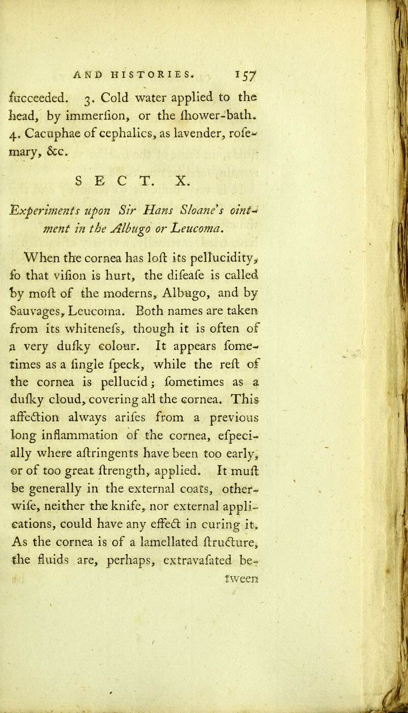 fucceeded. 3. Cold water applied to the head, by immeriion, or the fhower-bath. 4. Cacuphae of cephalics, as lavender, rofe- mary, &c. SECT. X. Experiments upon Sir Hans Sloane's oint- ment in the Albugo or Leucoma. When the cornea has loft its pellucidity* fo that vifion is hurt, the difeafe is called by moll of the moderns. Albugo, and by Sauvages, Leucoma. Both names are taken from its whitenefs, though it is often of a very dufky colour. It appears fome- times as a Angle fpeck, while the reft of the cornea is pellucid; fometimes as a dufky cloud, covering all the cornea. This affedtion always arifes from a previous long inflammation of the cornea, efpeci- ally where aflringents have been too early, or of too great ftrength, applied. It muff be generally in the external coats, other- wife, neither the knife, nor external appli- cations, could have any effedt in curing it. As the cornea is of a lamellated ftrudlure, the fluids are, perhaps, extravafated be- tween