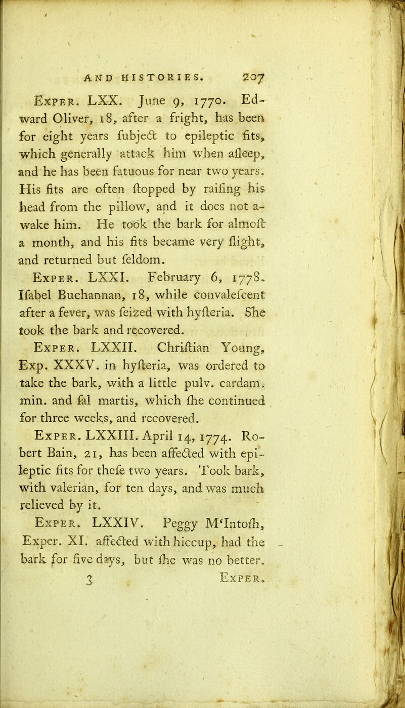 Exper. LXX. June 9, 1770. Ed- ward Oliver, 18, after a fright, has been for eight years fubjed: to epileptic fits, which generally attack him when afleep, and he has been fatuous for near two years. His fits are often flopped by railing his head from the pillow, and it does not a- wake him. He took the bark for almoft a month, and his fits became very flight, and returned but feldom. Exper. LXXI. February 6, 1778. Ifabel Buchannan, 18, while convalefcent after a fever, was feized with hyfleria. She took the bark and recovered. Exper. LXXII. Chriilian Young, Exp. XXXV. in hyfleria, was ordered to take the bark, with a little pulv. cardam. min. and fal martis, which fhe continued for three weeks, and recovered. Exper. LXXIII. April 14, 1774. Ro- bert Bain, 21, has been affe&ed with epi- leptic fits for thefe two years. Took bark, with valerian, for ten days, and was much relieved by it. Exper. LXXIV. Peggy MTntofh, Exper. XI. affedled with hiccup, had the bark for five days, but fhe was no better. 3 Exper.