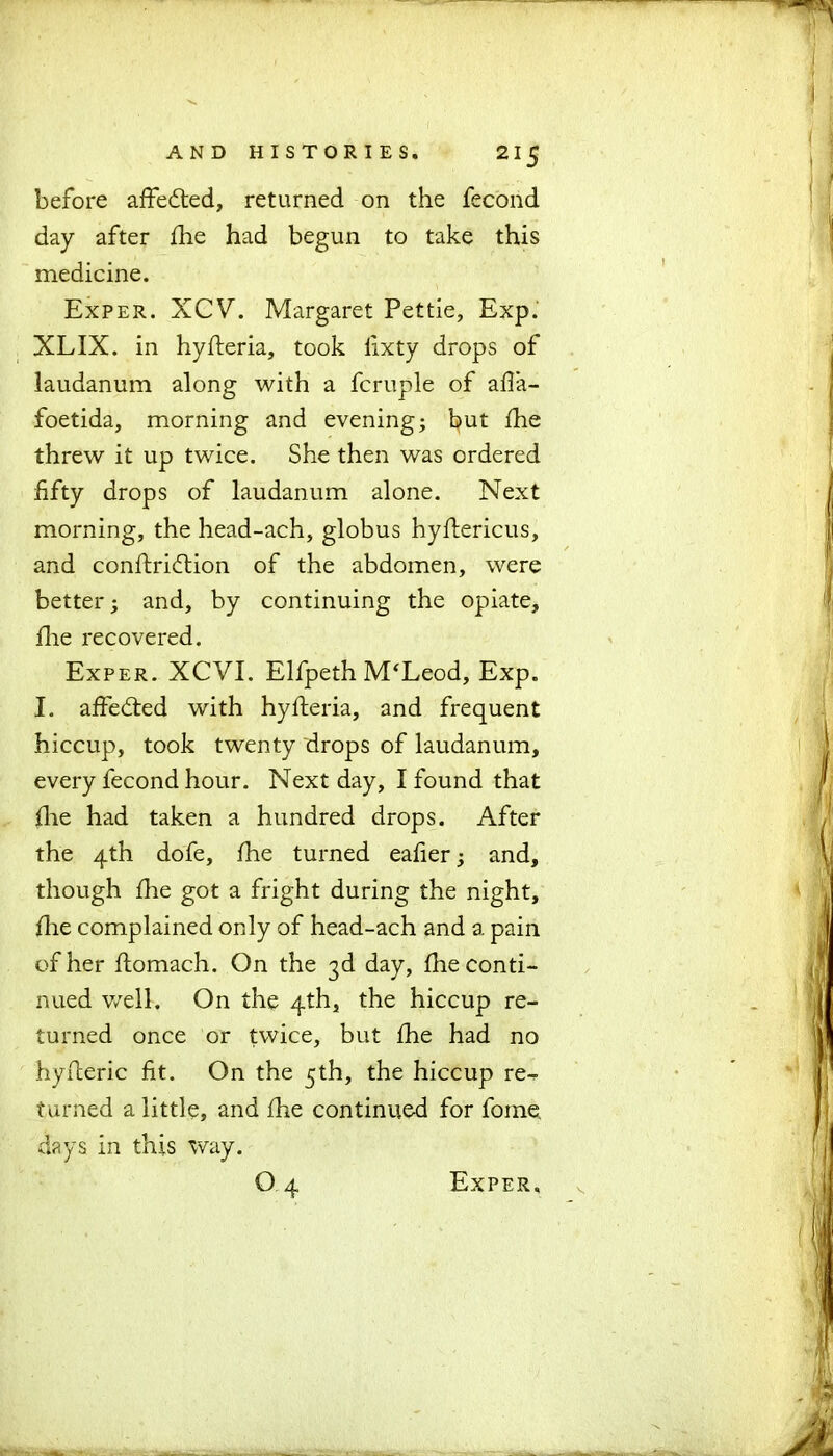 before affedted, returned on the fecond day after fhe had begun to take this medicine. Exper. XCV. Margaret Pettie, Exp. XLIX. in hyfleria, took iixty drops of laudanum along with a fcruple of afia- foetida, morning and evening; but fhe threw it up twice. She then was ordered fifty drops of laudanum alone. Next morning, the head-ach, globus hyftericus, and conftridtion of the abdomen, were better; and, by continuing the opiate, flie recovered. Exper. XCVE Elfpeth M‘Leod, Exp. I. affedted with hyfteria, and frequent hiccup, took twenty drops of laudanum, every fecond hour. Next day, I found that flie had taken a hundred drops. After the 4th dofe, fhe turned eafier; and, though fhe got a fright during the night, flie complained only of head-ach and a pain of her flomach. On the 3d day, fhe conti- nued well. On the 4th, the hiccup re- turned once or twice, but fhe had no hyfieric fit. On the 5th, the hiccup re^ turned a little, and fhe continued for foine. days in this way.