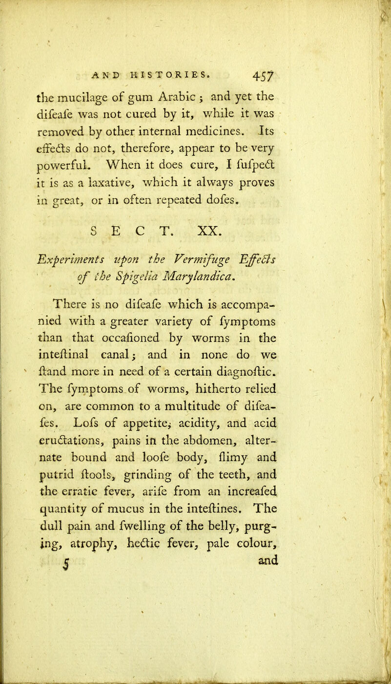 the mucilage of gum Arabic ; and yet the difeafe was not cured by it, while it was removed by other internal medicines. Its effedfs do not, therefore, appear to be very powerful. When it does cure, I fufpedt it is as a laxative, which it always proves in great, or in often repeated dofes. SECT. XX. 'Experiments upon the Vermifuge EffeSls of the Spigelia Marylandica. There is no difeafe which is accompa- nied with a greater variety of fymptoms than that occalioned by worms in the inteftinal canal; and in none do we Hand more in need of a certain diagnostic. The fymptoms of worms, hitherto relied on, are common to a multitude of difea- fes. Lofs of appetitej acidity, and acid erudtations, pains in the abdomen, alter- nate bound and loofe body, flimy and putrid flools, grinding of the teeth, and the erratic fever, arife from an increafed quantity of mucus in the inteftines. The dull pain and fwelling of the belly, purg- ing, atrophy, hedtic fever, pale colour, c and