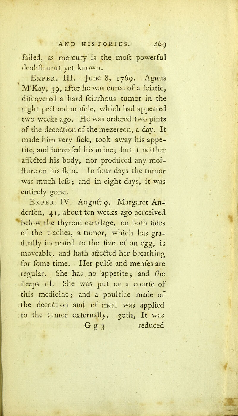 failed, as mercury is the moft powerful dcobflruent yet known. Exper. III. June 8, 1769. Agnus M’Kay, 39, after he was cured of a fciatic, difcovered a hard fcirrhous tumor in the right pedtoral mufcle, which had appeared two v/eeks ago. He was ordered two pints of the decodtionof themezereon, a day. It made him very lick, took away his appe- tite, and increafed his urine5 but it neither affedted his body, nor produced any moi- fture on his fkin. In four days the tumor was much lefs; and in eight days, it was entirely gone. Exper. IV. Auguft 9. Margaret An- derfon, 41, about ten weeks ago perceived below the thyroid cartilage, on both lides of the trachea, a tumor, which has gra- dually increafed to the fize of an egg, is moveable, and hath affedted her breathing: for fome time. Her pulfe and menfes are regular. She has no appetite; and £he lleeps ill. She was put on a courfe of this medicine; and a poultice made of the decodtion and of meal was applied to the tumor externally. 30th, It was G g 3 reduced