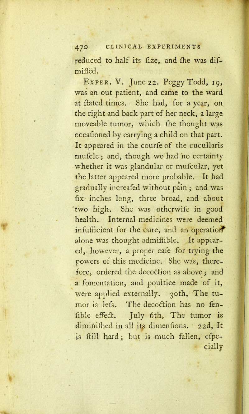 reduced to half its fize, and fhe was dif- miffed. Exper. V. June 22. Peggy Todd, 19, was an out patient, and came to the ward at flated times. She had, for a year, on the right and back part of her neck, a large moveable tumor, which fhe thought was occafioned by carrying a child on that part. It appeared in the courfe of the cucullaris mufcle; and, though we had no certainty whether it was glandular or mufcular, yet the latter appeared more probable. It had gradually increafed without pain ; and was fix inches long, three broad, and about two high. She was otherwife in good health. Internal medicines were deemed infufficient for the cure, and an operatiorf alone was thought admiffible. It appear- ed,' however, a proper cafe for trying the powers of this medicine. She was, there- fore, ordered the decodtion as above; and 0 a fomentation, and poultice made of it, were applied externally. 30th, The tu- mor is lefs. The decodtion has no fen- fible effedt. July 6th, The tumor is diminifhed in all itjS dimenfions. 22d, It is ftill hard x but is much fallen, efpe- cially