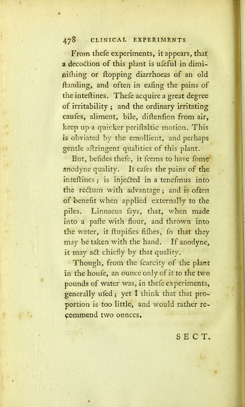From thefe experiments, it appears, that a decobiiion of this plant is ufeful in dimi- nifhing or topping diarrhoeas of an old {landing, and often in ealing the pains of the inteftines. Thefe acquire a great degree of irritability ; and the ordinary irritating caufes, aliment, bile, diftenfion from air, keep up a quicker periftaltic motion. This is obviated by the emollient, and perhaps gentle aftringent qualities of this plant. But, behdes thefe, it feems to have fome anodyne quality. It eafes the pains of the inteftines; is injected in a tenefmus into the redtum with advantage; and is often of benefit when applied externally to the piles. Linnaeus fays, that, when made into a pafte with flour, and thrown into the water, it ftupifies fifties, fo that they may be taken with the hand. If anodyne, it may adt chiefly by that quality. Though, from the fcarcity of the plant in the houfe, an ounce only of it to the two pounds of water was, in thefe experiments, generally uled; yet I think that that pro- portion is too little, and would rather re- commend two ounces. SECT.