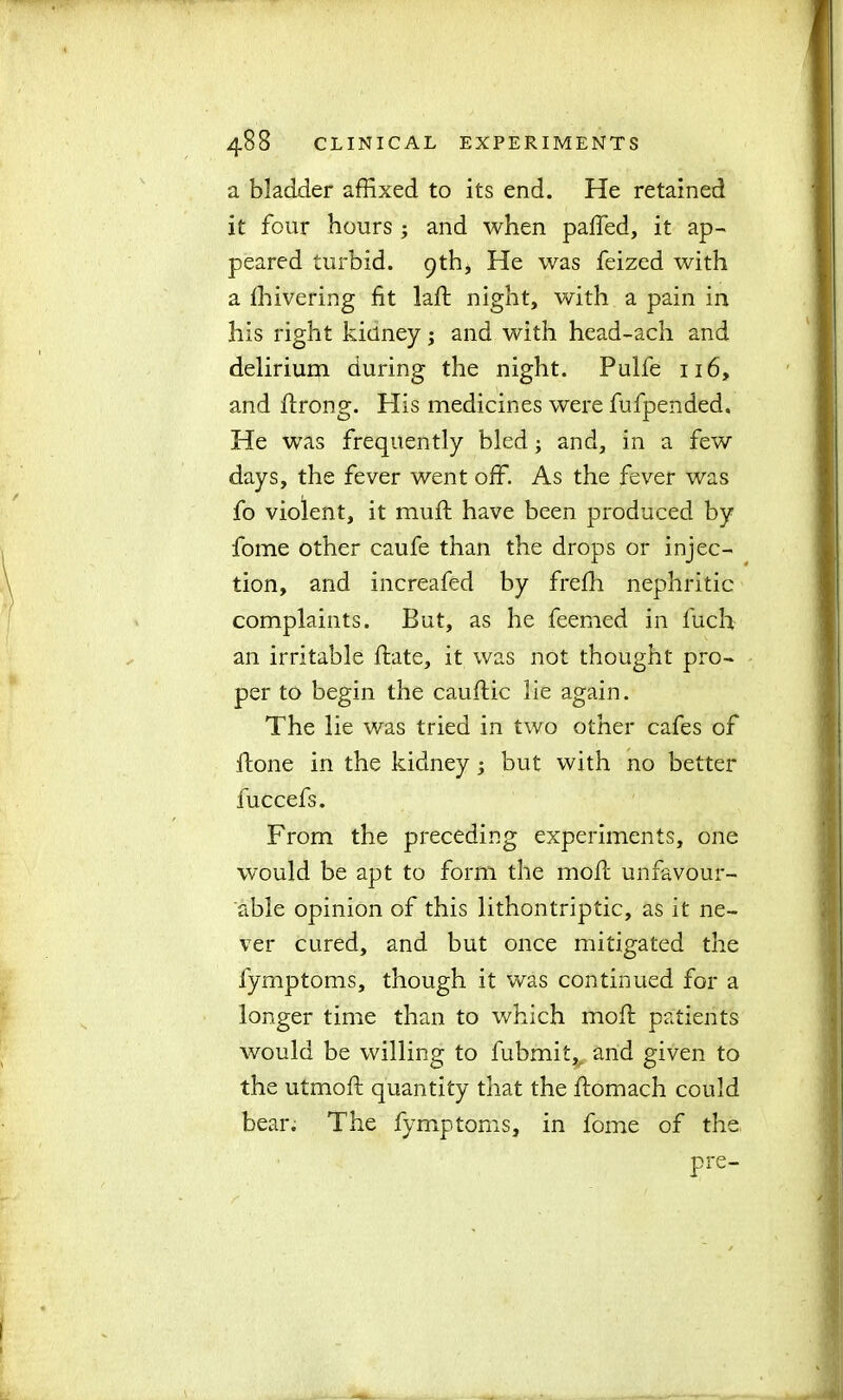 a bladder affixed to its end. He retained it four hours ; and when paffed, it ap- peared turbid. 9th, He was feized with a ffiivering fit laft night, with a pain in his right kidney; and with head-ach and delirium during the night. Pulfe 116, and ftrong. His medicines were fufpended. He was frequently bled; and, in a few days, the fever went off. As the fever was fo violent, it mu ft have been produced by fome other caufe than the drops or injec- tion, and increafed by frefti nephritic complaints. But, as he feemed in fuch an irritable ftate, it was not thought pro- per to begin the cauftic lie again. The lie was tried in two other cafes of ftone in the kidney ; but with no better fuccefs. From the preceding experiments, one would be apt to form the moft unfavour- able opinion of this lithontriptic, as it ne- ver cured, and but once mitigated the fymptoms, though it was continued for a longer time than to which moft patients would be willing to fubmit, and given to the utmoft quantity that the ftomach could bear. The fymptoms, in fome of the pre-