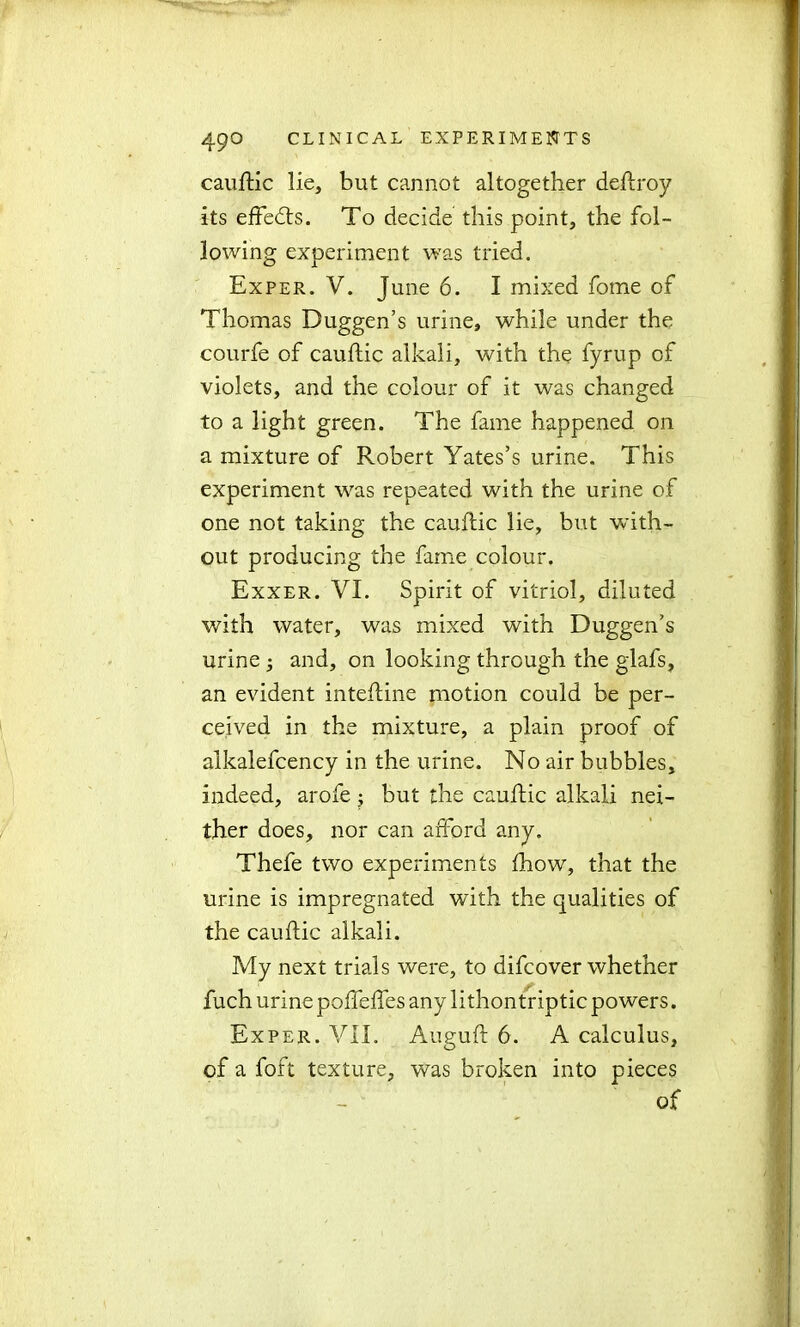 cauftic lie, but cannot altogether deftroy its effedts. To decide this point, the fol- lowing experiment was tried. Exper. V. June 6. I mixed fotne of Thomas Duggen’s urine, while under the courfe of cauftic alkali, with the fyrup of violets, and the colour of it was changed to a light green. The fame happened on a mixture of Robert Yates’s urine. This experiment was repeated with the urine of one not taking the cauftic lie, but with- out producing the fame colour. Exxer. VI. Spirit of vitriol, diluted with water, was mixed with Duggen’s urine ; and, on looking through the glafs, an evident inteftine motion could be per- ceived in the mixture, a plain proof of alkalefcency in the urine. No air bubbles, indeed, arofe j but the cauftic alkali nei- ther does, nor can afford any. Thefe two experiments fhow, that the urine is impregnated with the qualities of the cauftic alkali. My next trials were, to difcover whether fuch urine poffeffes any lithontriptic powers. Exper. VII. Auguft 6. A calculus, of a foft texture, was broken into pieces of