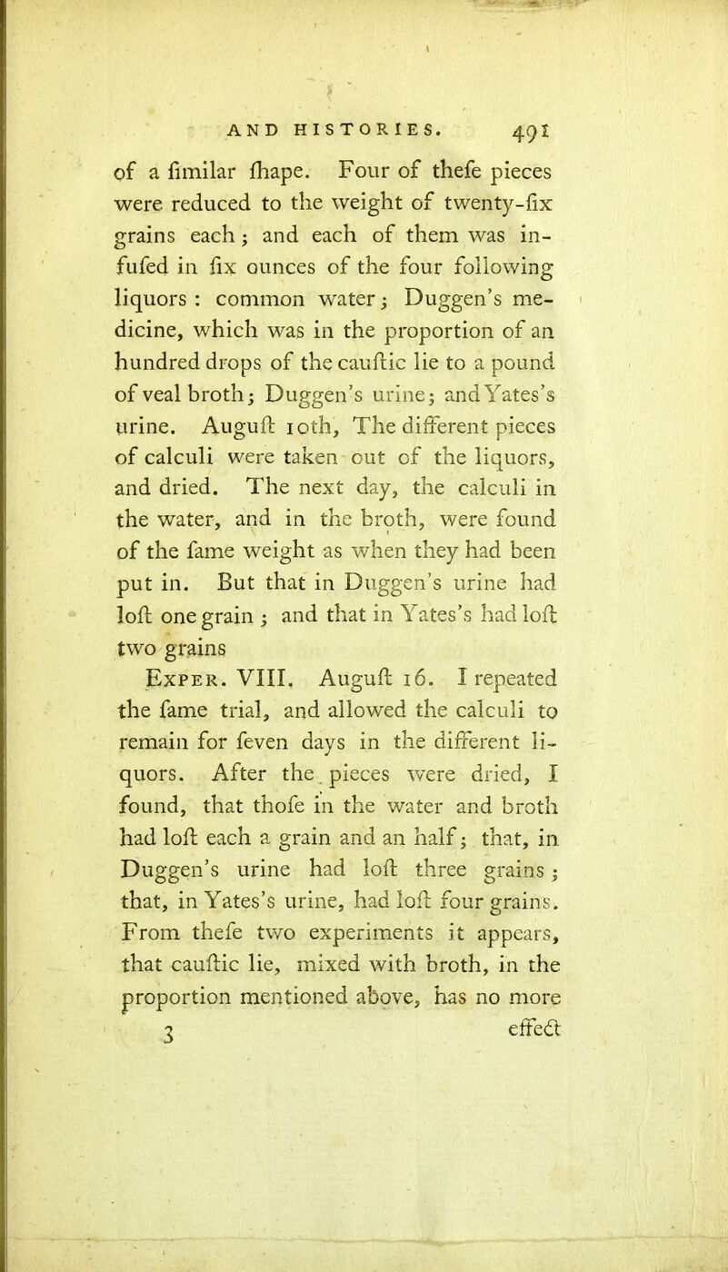 of a fimilar fhape. Four of thefe pieces were reduced to the weight of twenty-fix grains each ; and each of them was in- fufed in fix ounces of the four following liquors : common water; Duggen’s me- dicine, which was in the proportion of an hundred drops of the cauftic lie to a pound of veal broth; Duggen’s urine; andYates’s urine. Auguft ioth, The different pieces of calculi were taken out of the liquors, and dried. The next day, the calculi in the water, and in the broth, were found of the fame weight as when they had been put in. But that in Duggen’s urine had loft one grain ; and that in Yates’s had loft two grains Exper. VIII, Auguft 16. I repeated the fame trial, and allowed the calculi to remain for feven days in the different li- quors. After the pieces were dried, I found, that thofe in the water and broth had loft each a grain and an half; that, in Duggen’s urine had loft three grains; that, in Yates’s urine, had loft four grains. From thefe two experiments it appears, that cauftic lie, mixed with broth, in the proportion mentioned above, has no more ? effedt