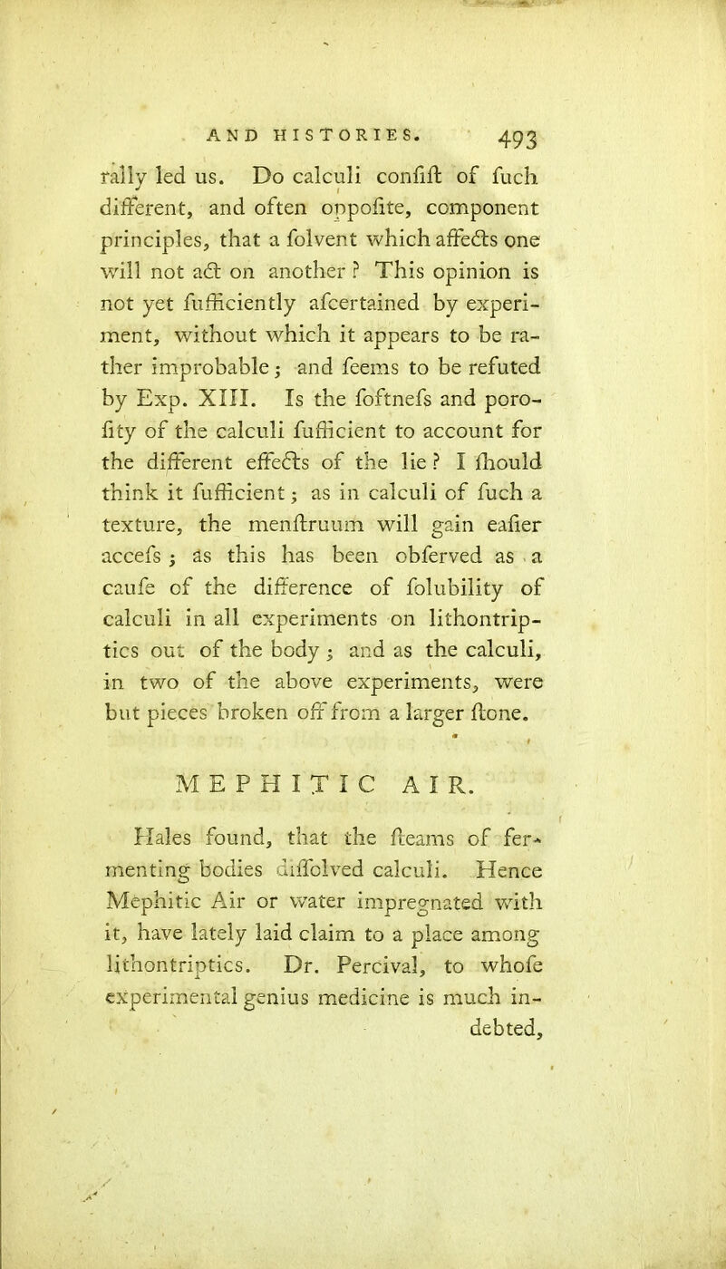 rally led us. Do calculi confifl of fucb different, and often oppofite, component principles, that a folvent which affeds one will not ad: on another ? This opinion is not yet fufficiently afcertained by experi- ment, without which it appears to be ra- ther improbable3 and feems to be refuted by Exp. XIII. Is the foftnefs and poro- iity of the calculi fufficient to account for the different effeds of the lie ? I fhould think it fufficient3 as in calculi of fuch a texture, the meriftruum will gain eafier accefs 3 as this has been obferved as a caufe of the difference of folubility of calculi in all experiments on lithontrip- tics out of the body 3 and as the calculi, in two of the above experiments, were but pieces broken off from a larger (lone. * # MEPHITIC AIR. Hales found, that the fleams of fer* menting bodies diffolved calculi. Hence Mephitic Air or water impregnated with it, have lately laid claim to a place among Uthontriutics. Dr. Percival, to whofe experimental genius medicine is much in- debted.