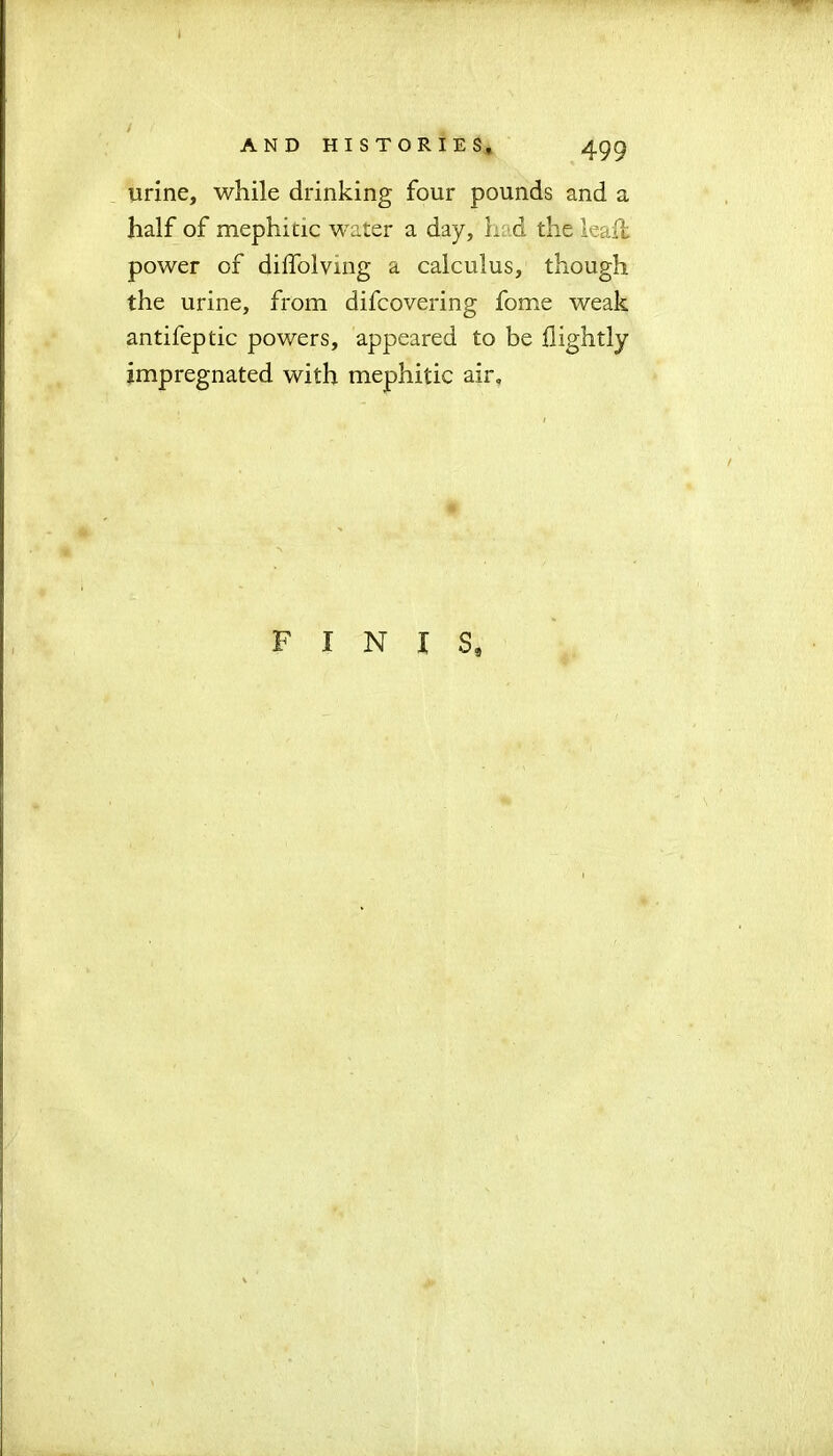 I AND HISTORIES, 499 urine, while drinking four pounds and a half of mephitic water a day, L d the lead: power of dilfolvmg a calculus, though the urine, from difcovering fome weak antifeptic powers, appeared to be flightly impregnated with mephitic air. FINIS, *