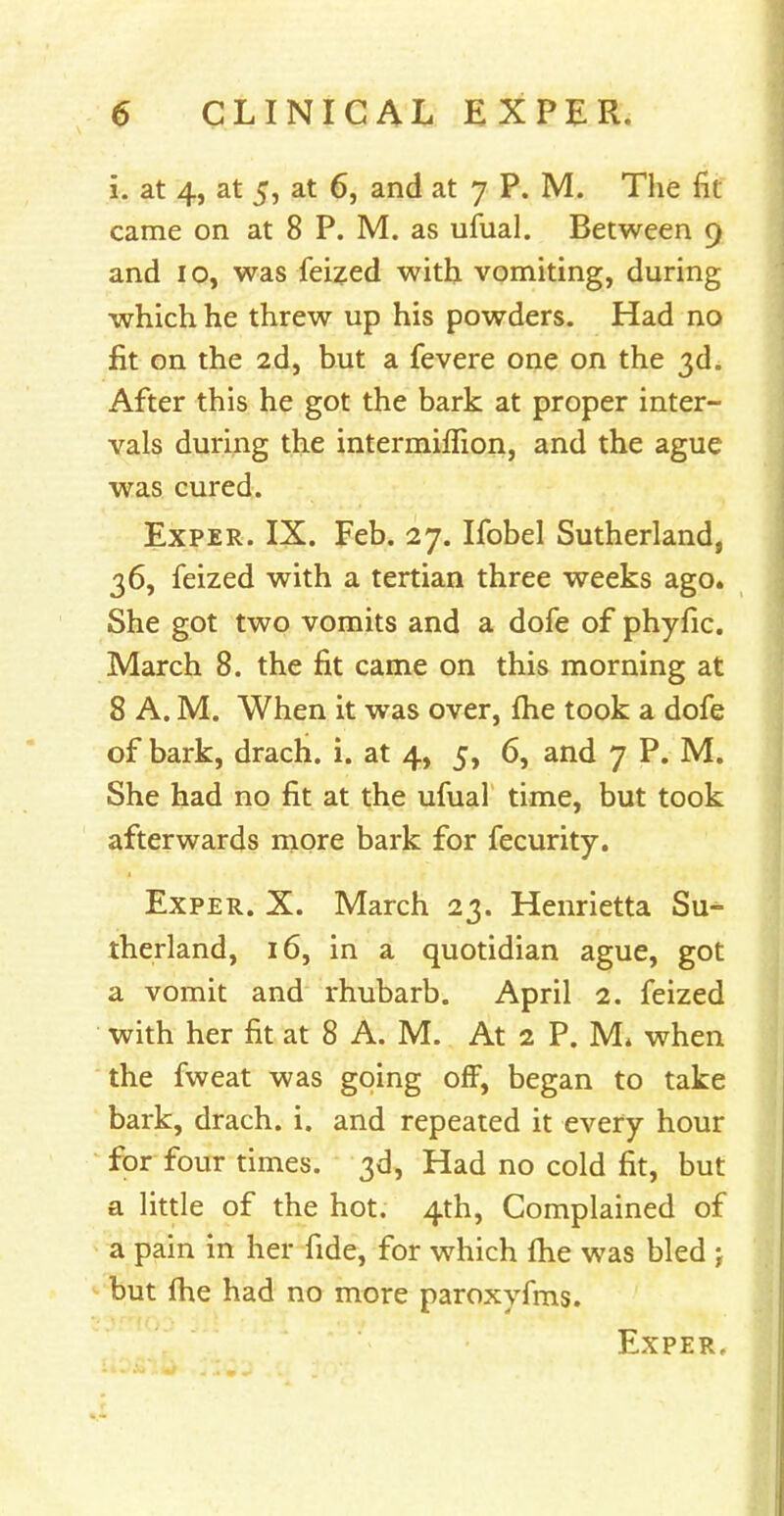 i. at 4, at 5, at 6, and at 7 P. M. The fit came on at 8 P. M. as ufual. Between 9 and 10, was feized with vomiting, during which he threw up his powders. Had no fit on the 2d, but a fevere one on the 3d. After this he got the bark at proper inter- vals during the intermiffion, and the ague was cured. Ex per. IX. Feb. 27. Ifobel Sutherland, 36, feized with a tertian three weeks ago. She got two vomits and a dofe of phyfic. March 8. the fit came on this morning at 8 A. M. When it was over, fhe took a dofe of bark, drach. i. at 4, 5, 6, and 7 P. M. She had no fit at the ufual time, but took afterwards more bark for fecurity. Exper. X. March 23. Henrietta Su- therland, 16, in a quotidian ague, got a vomit and rhubarb. April 2. feized with her fit at 8 A. M. At 2 P. M* when the fweat was going off, began to take bark, drach. i. and repeated it every hour for four times. 3d, Had no cold fit, but a little of the hot. 4th, Complained of a pain in her fide, for which fhe was bled \ but fhe had no more paroxyfms.