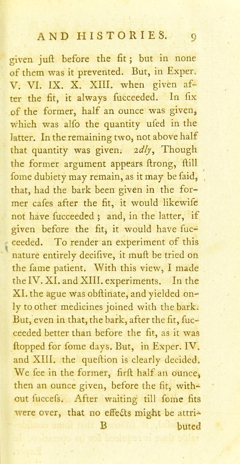 given juft before the fit; but in none of them was it prevented. But, in Exper. V. VI. IX. X. XIII. when given af- ter the fit, it always fucceeded. In fix of the former, half an ounce was given, which was alfo the quantity ufed in the latter. In the remaining two^ not above half that quantity was given. 2dfy, Though the former argument appears ftrong, {till fome dubiety may remain, as it may be faid, that, had the bark been given in the for- mer cafes after the fit, it would likewife not have fucceeded ; and, in the latter, if given before the fit^ it would have fuc- ceeded. To render an experiment of this nature entirely decifive, it muft be tried on the fame patient. With this view, I made the IV. XI. and XIII. experiments. In the XI. the ague was obftinate, and yielded on- ly toother medicines joined with the bark. But, even in that, the bark, after the fit, fuc- ceeded better than before the fit, as it was flopped for fome days. But, in Exper. IV. and XIII. the queftion is clearly decided. We fee in the former, firft half an ounce, then an ounce given, before the fit, with- out fuccefs. After waiting till fome fits were over, that no effedts might be attri-3- B buted