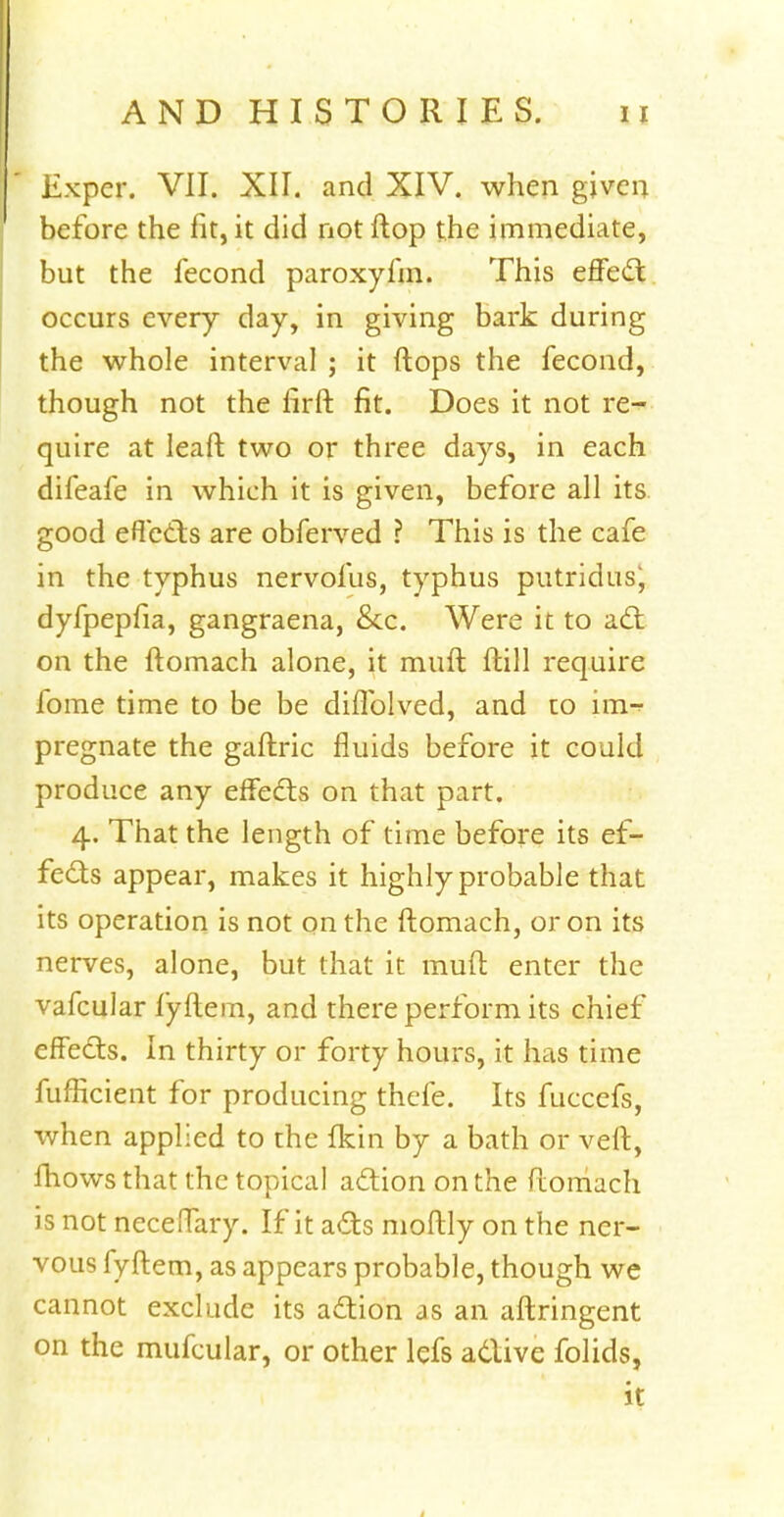 Exper. VII. XII. and XIV. when given before the fit, it did not flop the immediate, but the fecond paroxyfm. This effect occurs every day, in giving bark during the whole interval ; it flops the fecond, though not the firft fit. Does it not re- quire at leaft two or three days, in each difeafe in which it is given, before all its good effects are obferved ? This is the cafe in the typhus nervofus, typhus putridus^ dyfpepfia, gangraena, &c. Were it to act on the ftomach alone, it mufl ftill require fome time to be be dhTolved, and to una pregnate the gaftric fluids before it could produce any effects on that part. 4. That the length of time before its ef- fects appear, makes it highly probable that its operation is not on the ftomach, or on its nerves, alone, but that it rauft enter the vafcular fyftem, and there perform its chief effects. In thirty or forty hours, it has time fufficient for producing thefe. Its fuccefs, when applied to the fkin by a bath or veft, mows that the topical action on the ftomach is not neceffary. If it acts moftly on the ner- vous fyftem, as appears probable, though we cannot exclude its action as an aftringent on the mufcular, or other lefs active folids, it