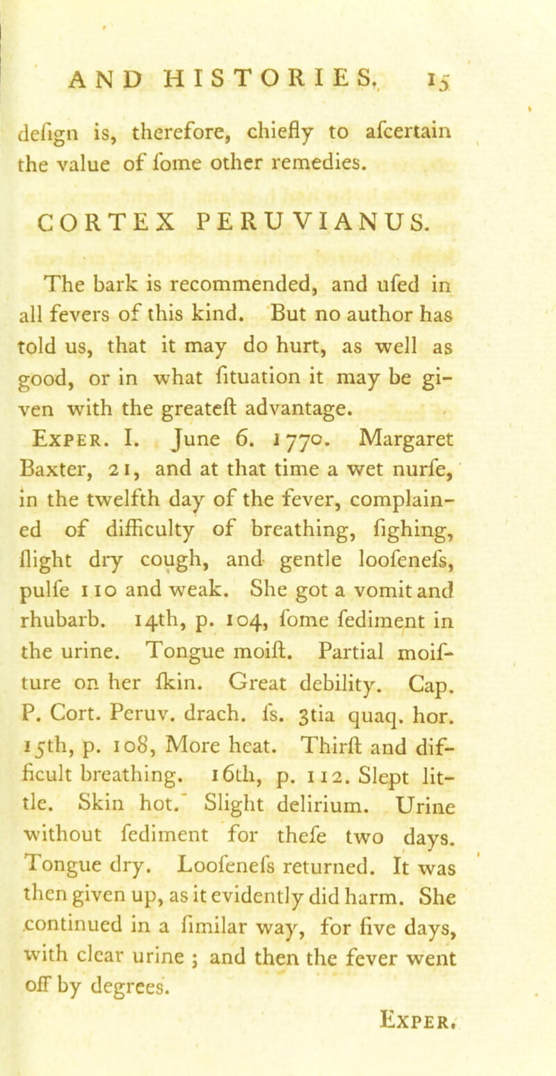 defign is, therefore, chiefly to afcertain the value of fome other remedies. CORTEX PERUVIANUS. The bark is recommended, and ufed in all fevers of this kind. But no author has told us, that it may do hurt, as well as good, or in what fituation it may be gi- ven with the greateft advantage. Exper. I. June 6. 1770. Margaret Baxter, 21, and at that time a wet nurfe, in the twelfth day of the fever, complain- ed of difficulty of breathing, fighing, flight dry cough, and gentle loofenefs, pulfe 110 and weak. She got a vomit and rhubarb. 14th, p. 104, fome fediment in the urine. Tongue moift. Partial moif- ture on her Ikin. Great debility. Cap. P. Cort. Peruv. drach. Is. 3tia quaq. hor. 15th, p. 108, More heat. Thirft and dif- ficult breathing. 16th, p. 112. Slept lit- tle. Skin hot/ Slight delirium. Urine without fediment for thefe two days. Tongue dry. Loofenefs returned. It was then given up, as it evidently did harm. She continued in a fimilar way, for five days, with clear urine ; and then the fever went off by degrees.