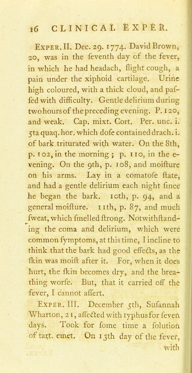 Exper.II. Dec. 29. 1774. David Brown, 20, was in the feventh day of the fever, in which he had headach, flight cough, a pain under the xiphoid cartilage. Urine high coloured, with a thick cloud, and paf- fedwith difficulty. Gentle delirium during two hours of the preceding evening. P. 120, and weak. Cap. mixt. Cort. Per. unc. i. 5ta quaq. hor. which dofe contained drach. i. of bark triturated with water. On the 8th, p. ! 02, in the morning ; p. 110, in the e- vening. On the 9th, p. 108, and moifture on his arms. Lay in a cOmatofe ftate, and had a gentle delirium each night fince he began the bark. 10th, p. 94, and a general moifture. nth, p. 87, and much fweat, which fmelled ftrong. Notwithftand- ing the coma and delirium, which were common fymptoms, at this time, I incline to think that the bark had good effects, as the fkin was moift after it. For, when it does hurt, the fkin becomes dry, and the brea- thing worfe. But, that it carried off the fever, I cannot affert. Exper. III. December 5th, Sufannah Wharton, 2 I, affected with typhus for feveil days. Took for fome time a folution of tart. emet. On ] 3th day of the fever, with