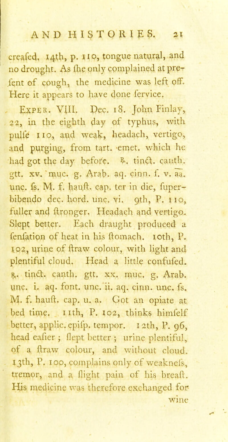 creajed, 14th, p. 1 IP, tongue natural, and no drought. As me only complained at pre- sent of cough, the medicine was left off. Here it appears to have done fervice. Exper. VIII. Dec. 18. John Finlay, 22, in the eighth day of typhus, with pulfe 110, and weak, headach, vertigo, and purging, from tart. -emet. which he had got the day before. tinct. canth. gtt. xv. muc. g. Arab. aq. dnn. f. v. aa. unc. fs. M. f. hauft. cap. ter in die, fuper- bibendo dec. hord. unc. vi. 9th, P. no, fuller and ftronger. Headach and vertigo. Slept better. Each draught produced a fenfation of heat in his ftomach. 10th, P. 102, urine of ftraw colour, with light and plentiful cloud. Head a little confufed. tindt. canth. gtt. xx. muc. g. Arab, unc. i. aq. font. unc. ii. aq. cirin. unc. fs. M. f. hauft. cap. u. a. Got an opiate at bed time. nth, P. 102, thinks himfelf better, applic. epifp. tempor. 1 2th, P. 96, head eafier ; flept better ; urine plentiful, of a ftraw colour, and without cloud. 13th, P. 100, complains only of weaknels, tremor, and a flight pain of his breaft. His medicine was therefore exchanged for wine