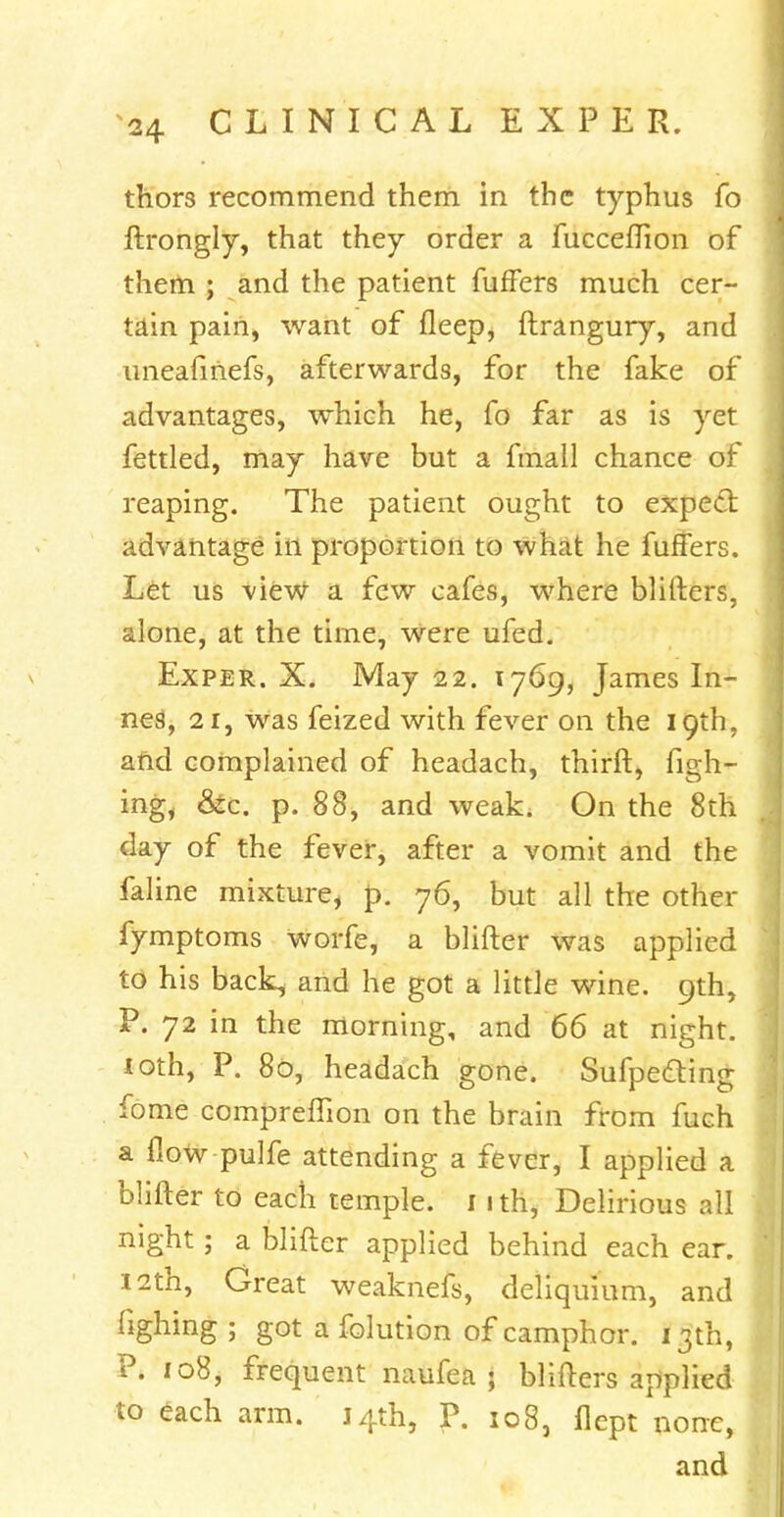 triors recommend them in the typhus fo ftrongly, that they order a fucceffion of them ; and the patient fuffers much cer- tain pain, want of fleep, ftrangury, and uneafinefs, afterwards, for the fake of advantages, which he, fo far as is yet fettled, may have but a fmail chance of reaping. The patient ought to expect advantage in proportion to what he fuffers. Let us view a few cafes, where blifters, alone, at the time, were ufed. Exper. X. May 22. 1769, James In- nes, 21, was feized with fever on the 19th, and complained of headach, thirft, figh- ing, &c. p. 88, and weak. On the 8th day of the fever, after a vomit and the faline mixture, p. 76, but all the other fymptoms worfe, a blifter was applied to his back, and he got a little wine. 9th, P. 72 in the morning, and 66 at night, loth, P. 80, headach gone. Sufpe&ing fome compreflion on the brain from fuch a flow pulfe attending a fever, I applied a blifter to each temple. 1 ith, Delirious all night; a blifter applied behind each ear. 12th, Great weaknefs, deliquium, and Hghing ; got a folution of camphor. 13th, P. 108, frequent naufea ; blifters applied to each arm. 14th, P. 108, flept none, and