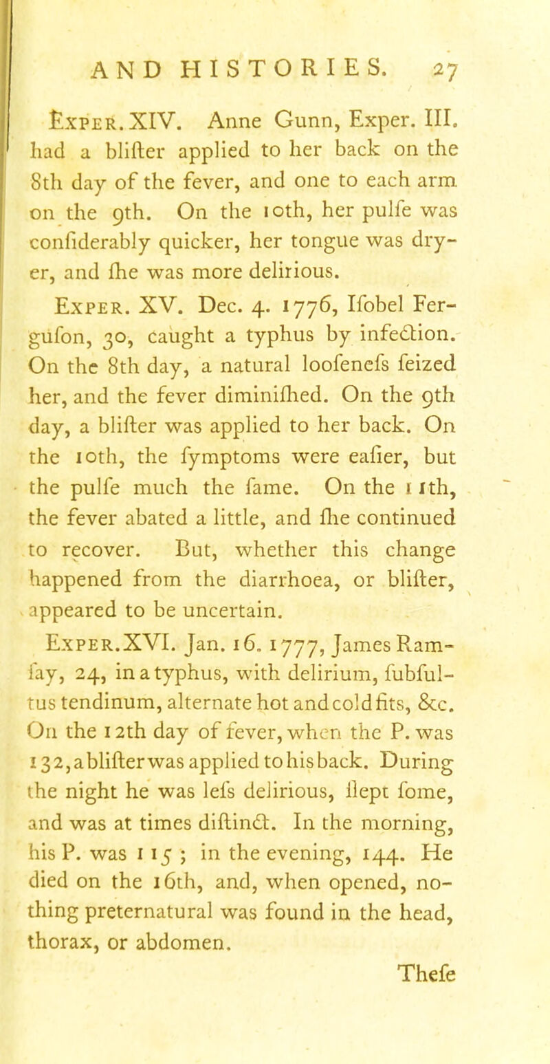 £xper.XIV. Anne Gunn, Exper. III. had a blifter applied to her back on the 8th day of the fever, and one to each arm on the 9th. On the 10th, her pulfe was confiderably quicker, her tongue was dry- er, and fhe was more delirious. Exper. XV. Dec. 4. 1776, Ifobel Fer- gufon, 30, caught a typhus by infection. On the 8th day, a natural loofenefs feized her, and the fever diminished. On the 9th day, a blifter was applied to her back. On the 10th, the fymptoms were eafier, but the pulfe much the fame. On the 1 ith, the fever abated a little, and fhe continued to recover. But, whether this change happened from the diarrhoea, or blifter, appeared to be uncertain. Exper.XVI. Jan. 16.1777, James Ram- iay, 24, in a typhus, with delirium, fubful- tus tendinum, alternate hot and cold fits, 8cc. On the 12th day of fever, when the P. was 13 2, a blifter was applied to his back. During the night he was lefs delirious, ilept fome, and was at times diftinct. In the morning, his P. was 115; in the evening, 144. He died on the 16th, and, when opened, no- thing preternatural was found in the head, thorax, or abdomen. Thefe