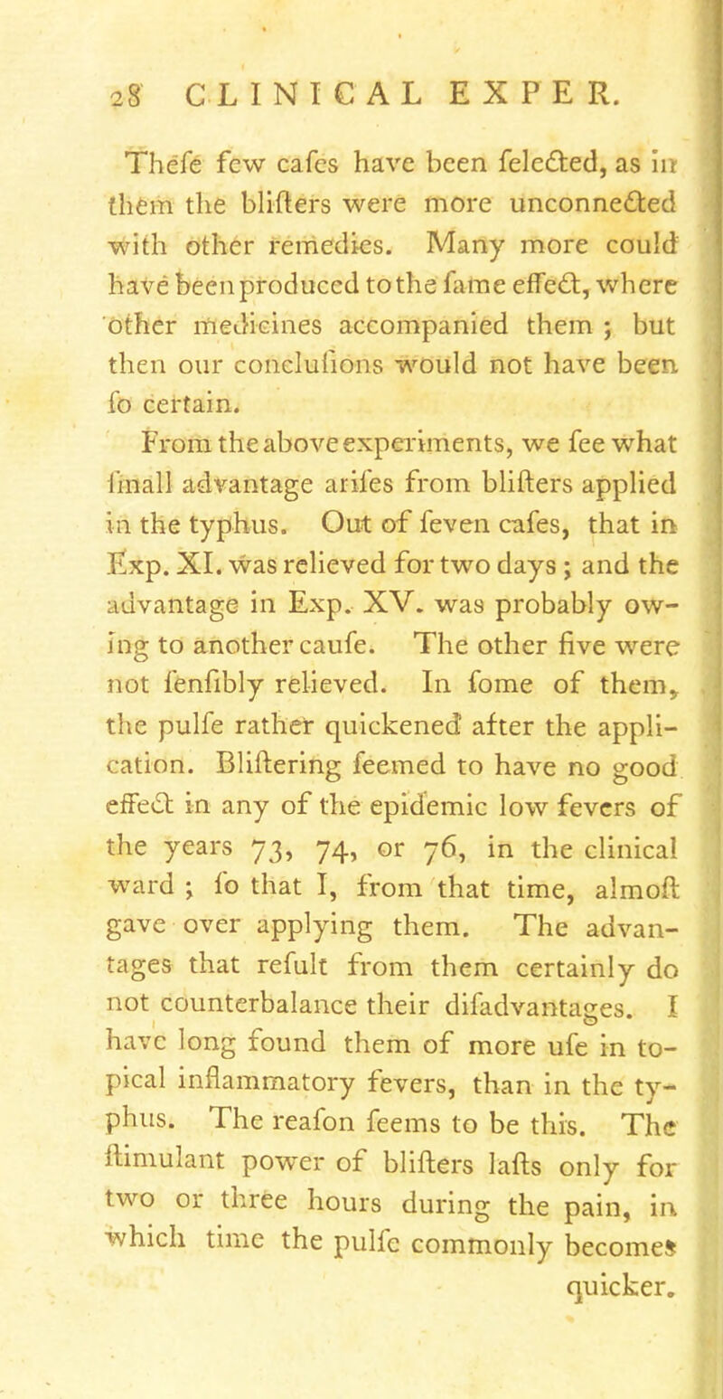 Thefe few cafes have been felected, as in them the blifters were more unconnected with other remedies. Many more could have been produced to the fame effecl:, where other medicines accompanied them ; but then our concluhons would not have been fo certain. From the above experiments, we fee what I'mall advantage arifes from blifters applied in the typhus. Out of feven cafes, that in Exp. XI. was relieved for two days ; and the advantage in Exp. XV. was probably ow- ing to another caufe. The other five were not fenfibly relieved. In fome of them,, the pulfe rather quickened after the appli- cation. Bliftering feemed to have no good effect in any of the epidemic low fevers of the years 73, 74, or 76, in the clinical ward > fo that I, from that time, almoft gave over applying them. The advan- tages that refult from them certainly do not counterbalance their difadvantages. I have long found them of more ufe in to- pical inflammatory fevers, than in the ty- phus. The reafon feems to be this. The ftimulant power of blifters lafts only for two or three hours during the pain, in which time the pulfe commonly become* quicker.