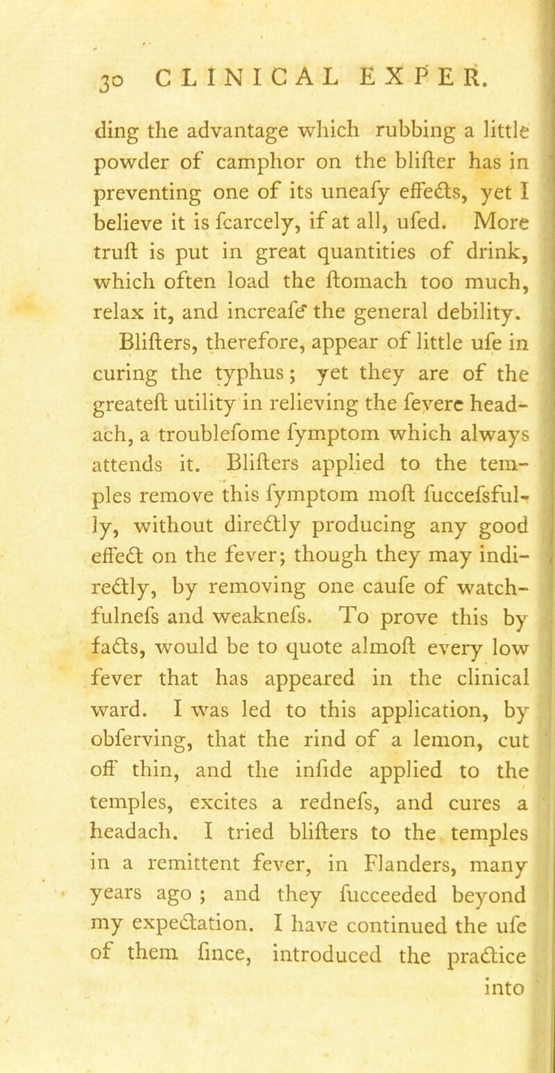 ding the advantage which rubbing a little powder of camphor on the blifter has in preventing one of its uneafy effects, yet I believe it is fcarcely, if at all, ufed. More truft is put in great quantities of drink, which often load the ftomach too much, relax it, and increafe* the general debility. Blifters, therefore, appear of little ufe in curing the typhus; yet they are of the greater!; utility in relieving the fevere head- ach, a troublefome fymptom which always attends it. Blifters applied to the tem- ples remove this fymptom moft fuccefsful- ly, without directly producing any good effect on the fever; though they may indi- rectly, by removing one caufe of watch- fulnefs and weaknefs. To prove this by facts, would be to quote almoft every low fever that has appeared in the clinical ward. I was led to this application, by obferving, that the rind of a lemon, cut off thin, and the infide applied to the temples, excites a rednefs, and cures a headach. I tried blifters to the temples in a remittent fever, in Flanders, many years ago ; and they fucceeded beyond my expectation. I have continued the ufe of them fince, introduced the practice into