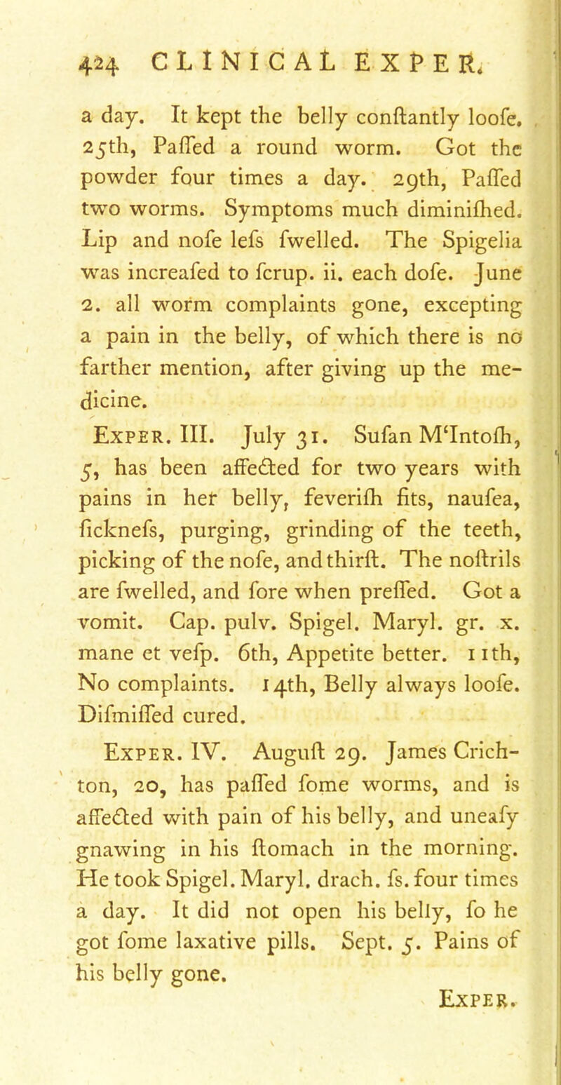 a day. It kept the belly conftantly loofe. 25th, Pafled a round worm. Got the powder four times a day. 29th, Palled two worms. Symptoms much diminifhed. Lip and nofe lefs fwelled. The Spigelia was increafed to fcrup. ii. each dofe. June 2. all worm complaints gone, excepting a pain in the belly, of which there is nG farther mention, after giving up the me- dicine. Exper. III. July 31. Sufan M'lntofh, 5, has been affe&ed for two years with pains in her belly, feverifh fits, naufea, ficknefs, purging, grinding of the teeth, picking of the nofe, andthirft. The noftrils are fwelled, and fore when preffed. Got a vomit. Cap. pulv. Spigel. Maryl. gr. x. mane et vefp. 6th, Appetite better. 1 ith, No complaints. 14th, Belly always loofe. Difmiffed cured. Exper. IV. Auguft 29. James Crich- ton, 20, has paffed fome worms, and is afie&ed with pain of his belly, and uneafy gnawing in his ftomach in the morning. He took Spigel. Maryl. drach. fs. four times a day. It did not open his belly, fo he got fome laxative pills. Sept. 5. Pains of his belly gone. Exper.