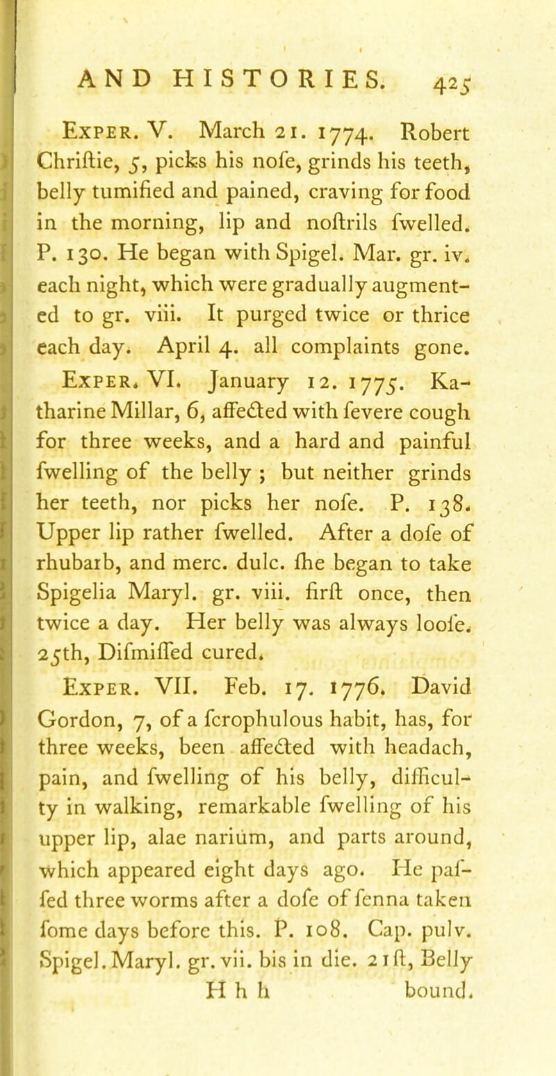 Exper. V. March 21. 1774. Robert Chriftie, 5, picks his nofe, grinds his teeth, belly tumified and pained, craving for food in the morning, lip and noftrils fwelled* P. 130. He began with Spigel. Mar. gr. iv* each night, which were gradually augment- ed to gr. viii. It purged twice or thrice each day* April 4. all complaints gone. Exper* VI. January 12.1775. Ka- tharine Millar, 6, affe&ed with fevere cough for three weeks, and a hard and painful fwelling of the belly ; but neither grinds her teeth, nor picks her nofe. P. 138* Upper lip rather fwelled. After a dofe of rhubarb, and mere. dulc. lhe began to take Spigelia Maryl. gr. viii. firft once, then twice a day. Her belly was always loofe* 25th, Difmiffed cured* Exper. VII. Feb. 17. 1776. David Gordon, 7, of a fcrophulous habit, has, for three weeks, been affected with headach, pain, and fwelling of his belly, difficult ty in walking, remarkable fwelling of his upper lip, alae narium, and parts around, which appeared eight days ago. He paf- fed three worms after a dofe of fenna taken fome clays before this. P. 108. Cap. pulv. Spigel. Maryl. gr. vii. bis in die. 21ft, Belly H h h bound.