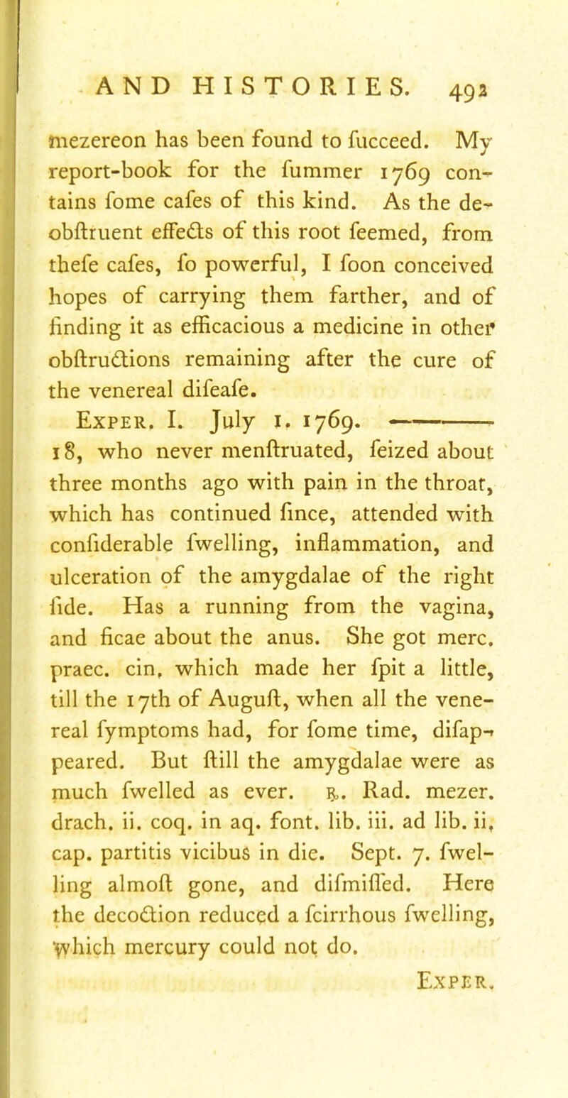 niezereon has been found to fucceed. My report-book for the fummer 1769 con- tains fome cafes of this kind. As the de- obftruent effects of this root feemed, from thefe cafes, fo powerful, I foon conceived hopes of carrying them farther, and of rinding it as efficacious a medicine in other obftructions remaining after the cure of the venereal difeafe. Exper. I. July 1. 1769. — 18, who never menftruated, feized about three months ago with pain in the throat, which has continued fince, attended with considerable fwelling, inflammation, and ulceration of the amygdalae of the right fide. Has a running from the vagina, and ficae about the anus. She got mere, praec. cin, which made her fpit a little, till the 17th of Auguft, when all the vene- real fymptoms had, for fome time, difap-» peared. But ftill the amygdalae were as much fwelled as ever. r. Rad. mezer. drach. ii. coq. in aq. font. lib. iii. ad lib. iif cap. partitis vicibus in die. Sept. 7. fwel- ling almoft gone, and difmifled. Here the deco&ion reduced a fcirrhous fwelling, which mercury could not do.