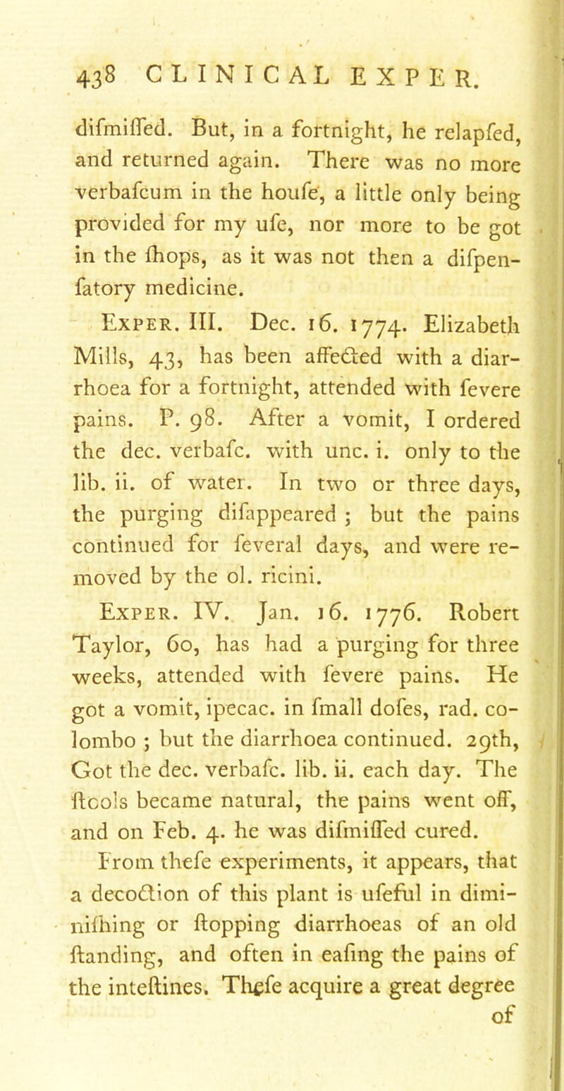 difmifled. But, in a fortnight, he relapfed, and returned again. There was no more verbafcum in the houfe, a little only being provided for my ufe, nor more to be got in the mops, as it was not then a difpen- fatory medicine. Exper. III. Dec. 16. 1774. Elizabeth Mills, 43, has been affected with a diar- rhoea for a fortnight, attended with fevere pains. P. 98. After a vomit, I ordered the dec. verbafc. with unc. i. only to the lib. ii. of water. In two or three days, the purging difappeared ; but the pains continued for feveral days, and were re- moved by the ol. ricini. Exper. IV. Jan. 16. 1776. Robert Taylor, 60, has had a purging for three weeks, attended with fevere pains. He got a vomit, ipecac, in fmall dofes, rad. Co- lombo ; but the diarrhoea continued. 29th, Got the dec. verbafc. lib. ii. each day. The ftcols became natural, the pains went off, and on Feb. 4. he was difmiffed cured. From thefe experiments, it appears, that a decoction of this plant is ufeful in dimi- nifhing or flopping diarrhoeas of an old {landing, and often in eafing the pains of the interlines. Thefe acquire a great degree of