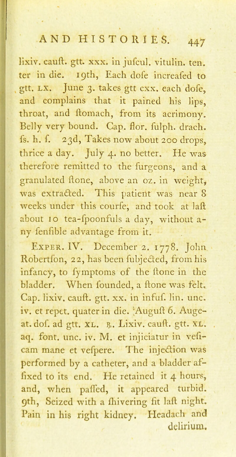 ]ixiv. cauft. gtt. xxx. in jufcul. vitulin. ten. ter in die. 19th, Each dofe increafed to gtt. lx. June 3. takes gtt cxx. each dofe, and complains that it pained his lips, throat, and ftomach, from its acrimony. Belly very bound. Cap. flor. fulph. drach. fs. h. f. 23d, Takes now about 200 drops, thrice a day. July 4. no better. He was therefore remitted to the furgeons, and a granulated ftone, above an oz. in weight, was extracted. This patient was near 8 weeks under this courfe, and took at laft about 10 tea-fpoonfuls a day, without a- ny fenfible advantage from it. Exper. IV. December 2. 1778. John Robertfon, 22, has been fubjected, from his infancy, to fymptoms of the ftone in the bladder. When founded, a ftone was felt. Cap. lixiv. cauft. gtt. xx. in infuf. lin. unc. iv. et reptt. quater in die. Auguft 6. Auge- at. dof. ad gtt. XL. ]$,. Lixiv. cauft. gtt. XL. aq. font. unc. iv. M. et injiciatur in vefi- cam mane et vefpere. The injection was performed by a catheter, and a bladder af- fixed to its end. He retained it 4 hours, and, when pafled, it appeared turbid. 9th, Seized with a fhivering lit laft night. Pain in his right kidney. Headach and delirium.