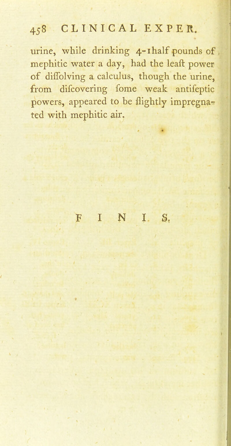 urine, while drinking 4-1 half pounds of mephitic water a day, had the leaft power of diffolving a calculus, though the urine, from difcovering fome weak antifeptic powers, appeared to be flightly impregna- ted with mephitic air. FINIS,