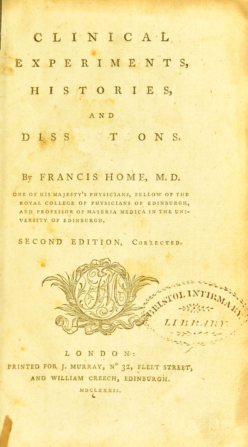 CLINICAL EXPERIMENTS, HISTORIES, AND DISS TONS, By FRANCIS HOME, M. D. ONE OF HIS MAJESTY'S PHYSICIANS, FELLOW OF THE ROYAL COLLEGE OF PHYSICIANS OF EDINBURGH, AND PROFESSOR OF MATERIA MED ICA IN THE UNI« VERSITY OF EDINBURGH. SECOND EDITION, Corrected, LONDON: x PRINTED FOR J. MURRAY, N° 32, FLEET STREET, AND WILLIAM CREECH, EDINBURGH. M D C LXXXII. C