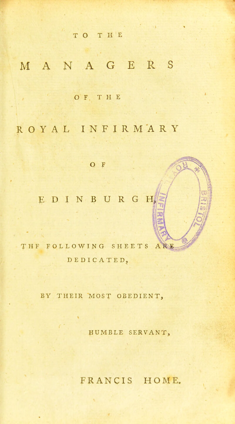 TO THE MANAGERS OF THE ROYAL INFIRMARY O F EDINBURGH THF FOLLOWING SHEETS ARE DEDICATED, BY THEIR MOST OBEDIENT, HUMBLE SERVANT, FRANCIS HOME.