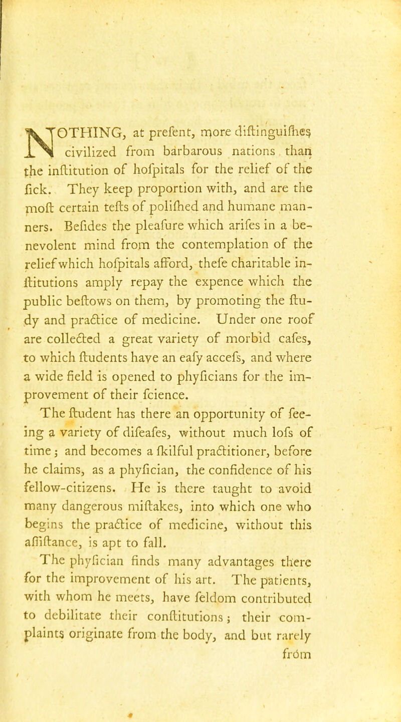 NOTHING, at prefent, more diftinguifhes, civilized from barbarous nations than the inftitution of hofpitals for the relief of the fick. They keep proportion with, and are the moft certain tefts of polifhed and humane man- ners. Befides the pleafure which arifes in a be- nevolent mind from the contemplation of the relief which hofpitals afford, thefe charitable in- ititutions amply repay the expence which the public befbows on them, by promoting the ftu- dy and practice of medicine. Under one roof are collected a great variety of morbid cafes, to which ftudents have an eafy accefs, and where a wide field is opened to phyficians for the im- provement of their fcience. The ftudent has there an opportunity of fee- ing a variety of difeafes, without much lofs of time; and becomes a fkilful practitioner, before he claims, as a phyfician, the confidence of his fellow-citizens. He is there taught to avoid many dangerous miftakes, into which one who begins the practice of medicine, without this afiiftance, is apt to fall. The phyfician finds many advantages there for the improvement of his art. The patients, with whom he meets, have feldom contributed to debilitate their conftitutions; their com- plaints originate from the body, and but rarely from