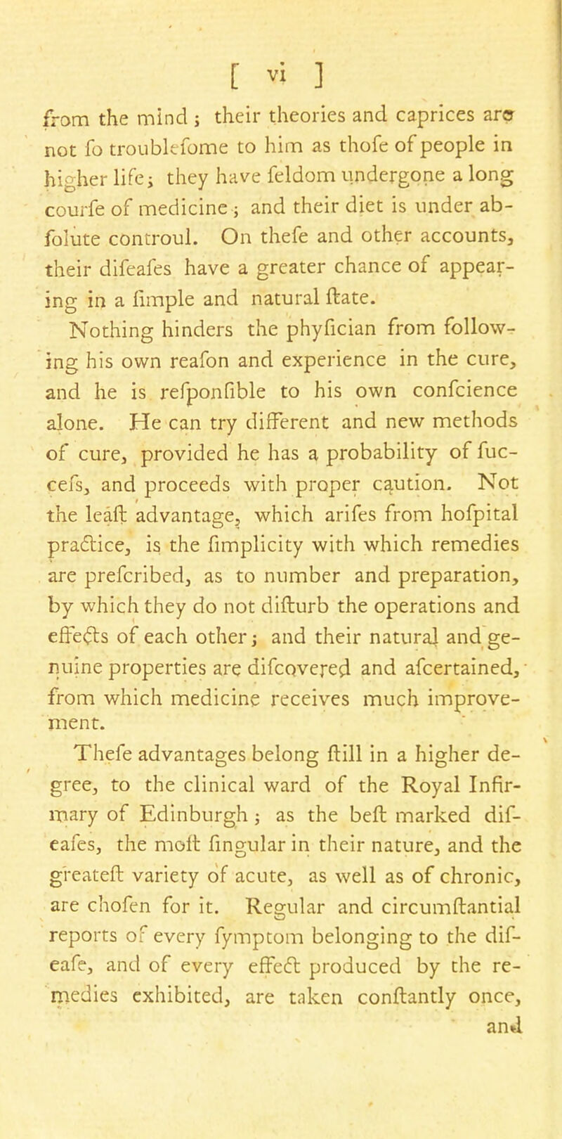 from the mind j their theories and caprices am not fo troiiblefome to him as thofe of people in higher lifes they have feldom undergone a long courfe of medicine; and their diet is under ab- folute controul. On thefe and other accounts, their difeafes have a greater chance of appear- ing in a fimple and natural ftate. Nothing hinders the phyfician from follow- ing his own reafon and experience in the cure, and he is refponfible to his own confcience alone. He can try different and new methods of cure, provided he has a probability of fuc- cefs, and proceeds with proper caution. Not the leaf}: advantage, which arifes from hofpital practice, is the fimplicity with which remedies are prefcribed, as to number and preparation, by which they do not difturb the operations and effects of each other j and their natural and ge- nuine properties are difcovered and afcertained, from which medicine receives much improve- ment. Thefe advantages belong ftill in a higher de- gree, to the clinical ward of the Royal Infir- mary of Edinburgh; as the beft marked dif- eafes, the molt fingular in their nature, and the greateft variety of acute, as well as of chronic, are chofen for it. Regular and circumflantial reports of every fymptom belonging to the dif- eafe, and of every effect produced by the re- medies exhibited, are taken conftantly once, an*l