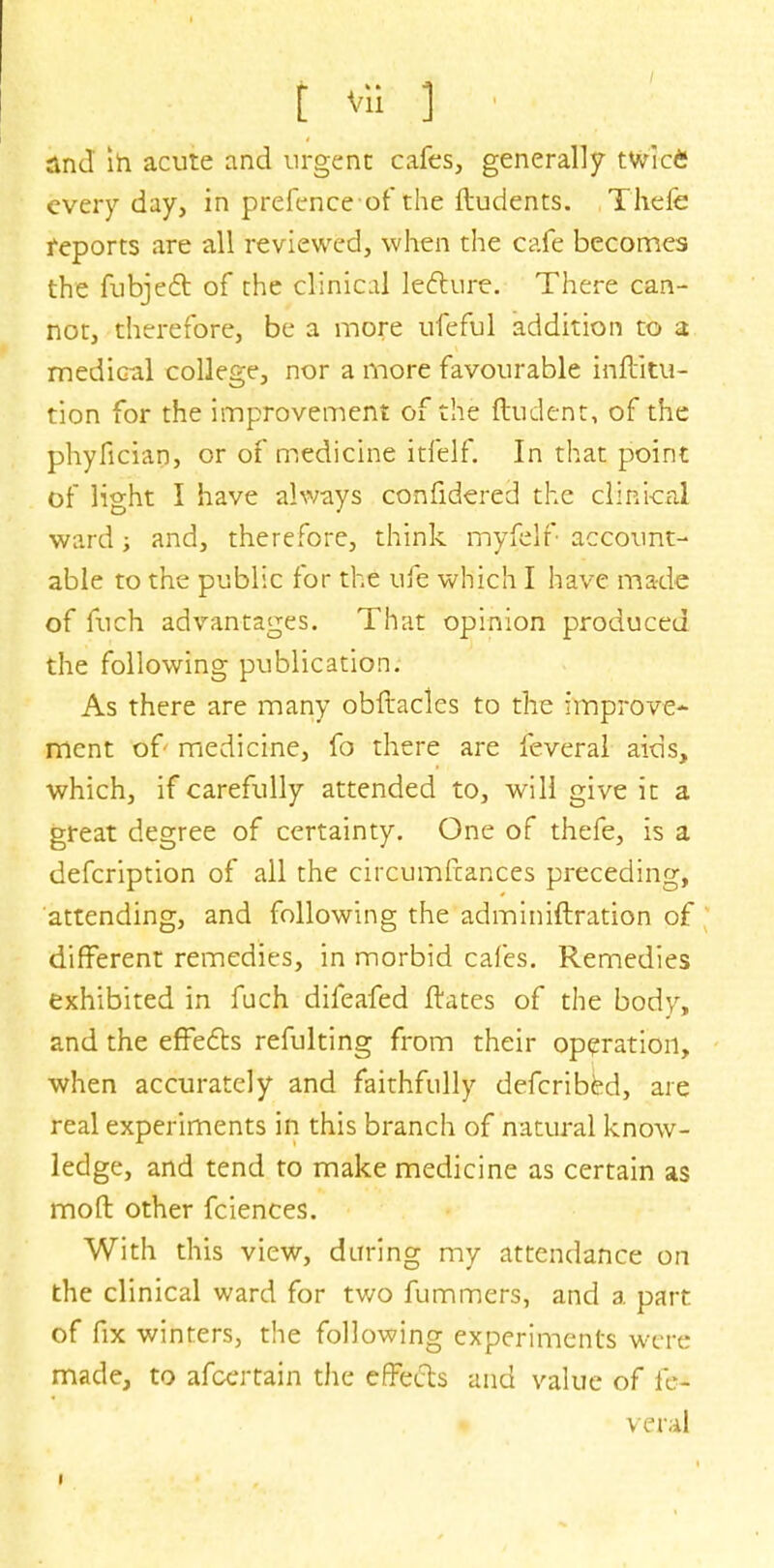 and in acute and urgent cafes, generally twic£ every day, in prefenceof the ftudents. Thefe reports are all reviewed, when the cafe becomes the fubject of the clinical lecture. There can- not, therefore, be a more ufeful addition to a medical college, nor a more favourable inftitu- tion for the improvement of the ftudent, of the phyfician, or of medicine itfelf; In that point of light I have always confidered the clinical ward; and, therefore, think myfelf account- able to the public for the ufe which I have made of fuch advantages. That opinion produced the following publication. As there are many obftacles to the improve- ment of medicine, fo there are feveral aids, which, if carefully attended to, will give it a great degree of certainty. One of thefe, is a defcription of all the circumftances preceding, attending, and following the adminiftration of different remedies, in morbid cafes. Remedies exhibited in fuch difeafed ftates of the body, and the effects refulting from their operation, when accurately and faithfully defcribed, are real experiments in this branch of natural know- ledge, and tend to make medicine as certain as mod other fciences. With this view, during my attendance on the clinical ward for two fummers, and a part of fix winters, the following experiments were made, to afcertain the effects and value of fe- veral