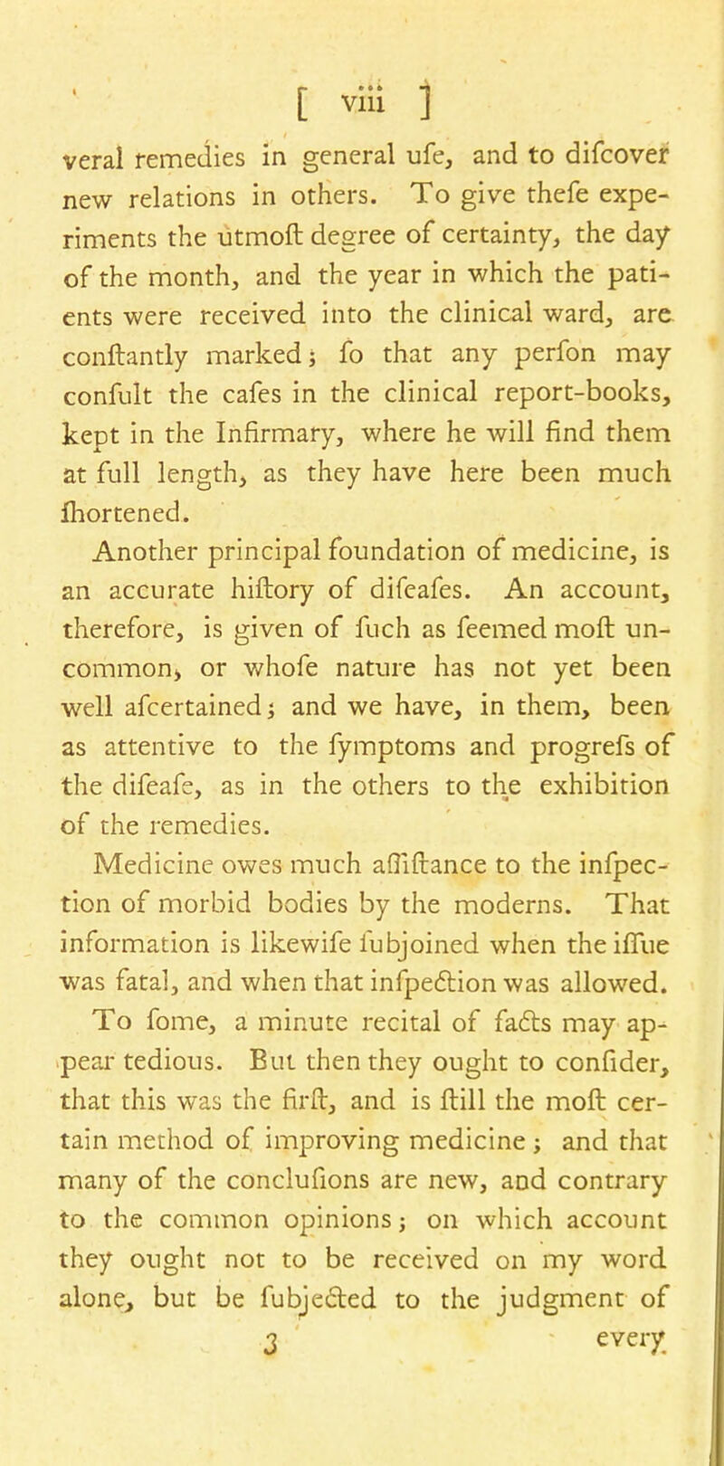' ; t vril ) vera! remedies in general ufe, and to difcover new relations in others. To give thefe expe- riments the utmoft degree of certainty, the day of the month, and the year in which the pati- ents were received into the clinical ward, are conftantly marked; fo that any perfon may confult the cafes in the clinical report-books, kept in the Infirmary, where he will find them at full length, as they have here been much ihortened. Another principal foundation of medicine, is an accurate hiftory of difeafes. An account, therefore, is given of fuch as feemed moft un- commonj or whofe nature has not yet been well afcertained j and we have, in them, been as attentive to the fymptoms and progrefs of the difeafe, as in the others to the exhibition of the remedies. Medicine owes much aflifrance to the infpec- tion of morbid bodies by the moderns. That information is likewife fubjoined when thehTue was fatal, and when that infpeclion was allowed. To fome, a minute recital of fa&s may ap- peal- tedious. But then they ought to confider, that this was the firft, and is Hill the moft cer- tain method of improving medicine ; and that many of the conclufions are new, and contrary to the common opinions; on which account they ought not to be received on my word alone, but be fubje&ed to the judgment of 3 evei7.