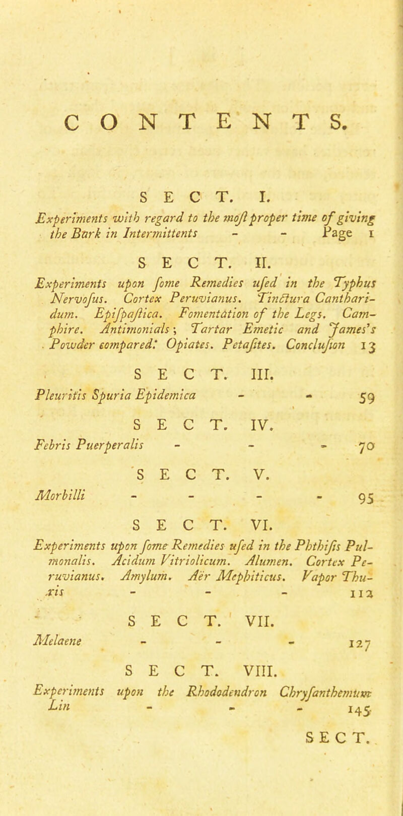 CONTENTS. SECT. I. Experiments with regard to the mo/I proper time of giving the Bnrk in Intermittens - - .Page I SECT. ir. Experiments upon fame Remedies ufed in the Typhus Nervofus. Cortex Peruvianus. Tinclura Canthari- dum. Epifpafiica. Fomentation of the Legs. Cam- pbire. Antimonials \ Tartar Emetic and fames''s Poivder compared.' Opiates. Petafites. Conclufion 13 sect. nr. Pleurifis Spuria Epidemica - - 59 SECT. IV. Febris Puerperalis - - 70 SECT. V. Morbilli - - - - 95 SECT. VI. Experiments upon fame Remedies ufed in the Phthifis Pul- monalis. Acidum Vitriolicum. Alu?nen. Cortex Pe- ruvianus. Amylum. A'er Mephiticus. Vapor Thu- ■ris - - - 11 a SECT. VII. Melaene - - - 127 SECT. VIII. Experiments upon the Rhododendron Chryfanthcmupt Lin - - - 145