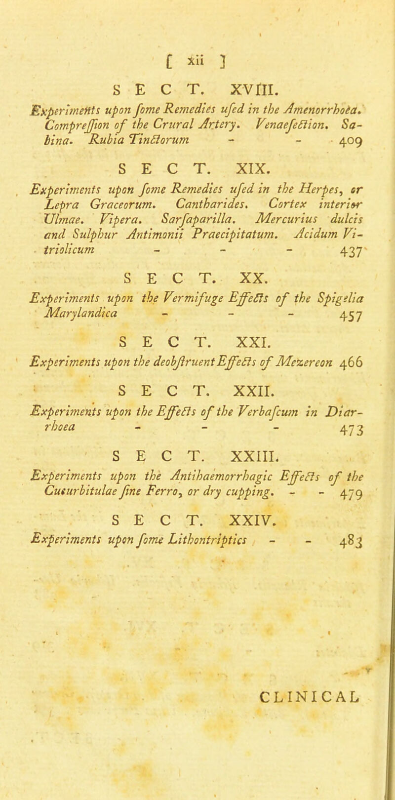 SECT. XVni. Experiments upon fame Remedies ufed in the Amenorrhoea. Comprejfion of the Crural Artery. Venaefetlion. Sa- bina. Rubia Tinftorum - - • 409 SECT. XIX. Experiments upon fome Remedies ufed in the Herpes, or Lepra Graceorum. Cantharides. Cortex interior Ulrnae. Viper a. Sarfaparilla. Mercurius dulcis and Sulphur Antimonii Praecipitatum. Acidum Vi- triolicum - - - 437 SECT. XX. Experiments upon the Vermifuge Effefts of the Spigelia Marylandica - - - 457 SECT. XXI. Experiments upon the deobjiruentEjfecls of Me%ereon 466 SECT. XXII. Experiments upon the Ejfecls of the Verbafcum in Diar- rhoea - - - 473 SECT. XXIII. Experiments upon the Antihaemorrhagic Effetls of the Cusurbitulae fine Ferro, or dry cupping. - - 479 SECT. XXIV. Experiments upon fome Lithontriptics - - 483 CLINICAL