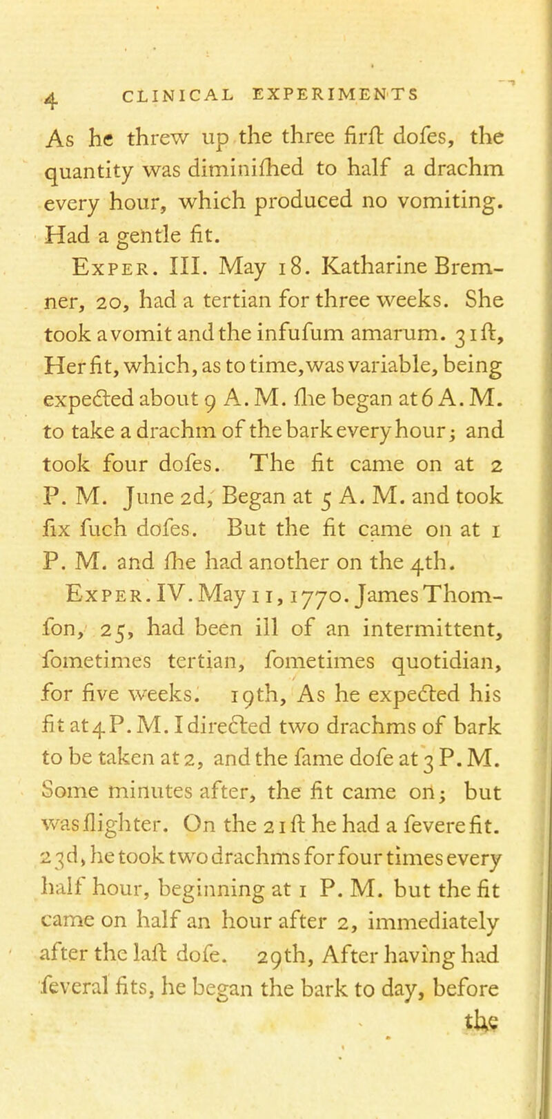 As he threw up the three nrft dofes, the quantity was diminifhed to half a drachm every hour, which produced no vomiting. Had a gentle fit. Exper. III. May 18. Katharine Brem- ner, 20, had a tertian for three weeks. She took a vomit and the infufum amarum. 31ft, Her fit, which, as to time, was variable, being expected about 9 A. M. me began at6 A. M. to take a drachm of the bark every hour; and took four dofes. The fit came on at 2 P. M. June 2d, Began at 5 A. M. and took fix fuch dofes. But the fit came on at 1 P. M. and me had another on the 4th. Exper. IV. May 11,1770. James Thom- fon, 25, had been ill of an intermittent, fometimes tertian, fometimes quotidian, for five weeks. 19th, As he expected his fit at 4 P.M. I directed two drachms of bark to be taken at 2, and the fame dofe at 3 P. M. Some minutes after, the fit came on; but was flighter. On the 21 ft he had a fevere fit. 2 3d) he took two drachms for four times every half hour, beginning at 1 P. M. but the fit came on half an hour after 2, immediately after the laft dofe. 29th, After having had feveral fits, he began the bark to day, before