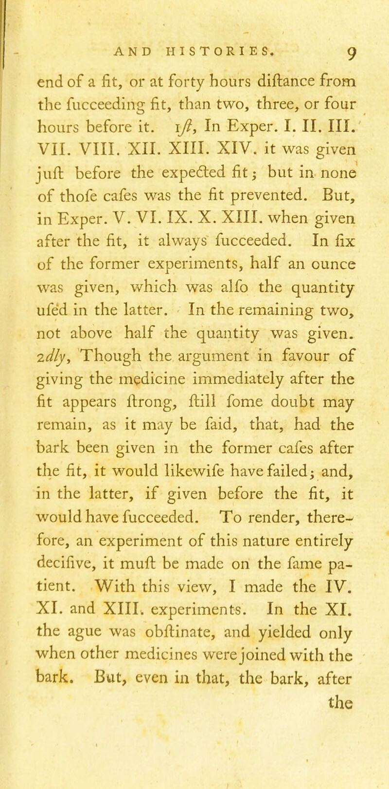 end of a fit, or at forty hours diftance from the fucceeding fit, than two, three, or four hours before it. ift, In Exper. I. II. III. VII. VIII. XII. XIII. XIV. it was given juft before the expected fit; but in none of thofe cafes was the fit prevented. But, in Exper. V. VI. IX. X. XIII. when given after the fit, it always fucceeded. In fix of the former experiments, half an ounce was given, which was alfo the quantity ufed in the latter. In the remaining two, not above half the quantity was given. 2dly, Though the argument in favour of giving the medicine immediately after the fit appears ftrong, frill fome doubt may remain, as it may be faid, that, had the bark been given in the former cafes after the fit, it would likewife have failed -y and, in the latter, if given before the fit, it would have fucceeded. To render, there-' fore, an experiment of this nature entirely decifive, it muft be made on the fame pa- tient. With this view, I made the IV. XI. and XIII. experiments. In the XI. the ague was obftinate, and yielded only when other medicines were joined with the bark. But, even in that, the bark, after