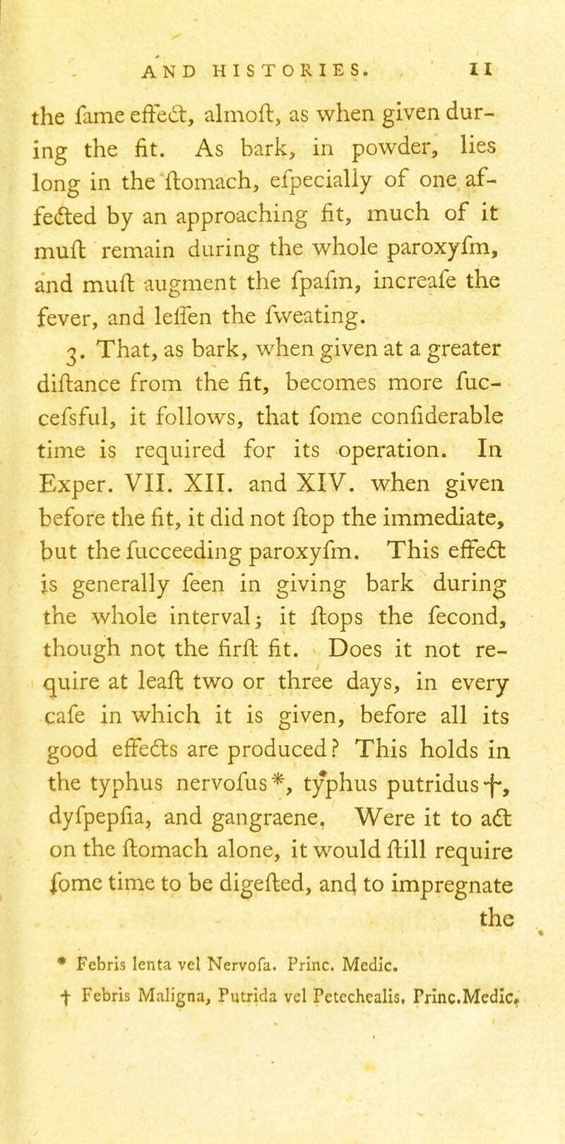the fame effect, almoft, as when given dur- ing the fit. As bark, in powder, lies long in the ftomach, efpecialiy of one af- fected by an approaching fit, much of it muft remain during the whole paroxyfm, and muft augment the fpafm, increafe the fever, and lelfen the fweating. 3. That, as bark, when given at a greater diftance from the fit, becomes more fuc- cefsful, it follows, that fome confiderable time is required for its operation. In Exper. VII. XII. and XIV. when given before the fit, it did not flop the immediate, but the fucceeding paroxyfm. This effect is generally feen in giving bark during the whole interval; it ftops the fecond, though not the firft fit. Does it not re- quire at lean: two or three days, in every cafe in which it is given, before all its good effects are produced? This holds in the typhus nervofus*, typhus putridus-)-, dyfpepfia, and gangraene. Were it to act on the ftomach alone, it would ftill require fome time to be digefted, and to impregnate the * Febris lenta vel Nervofa. Princ. Medic. •)• Febris Maligna, Putrida vel Petcchealis, Princ.Medic,
