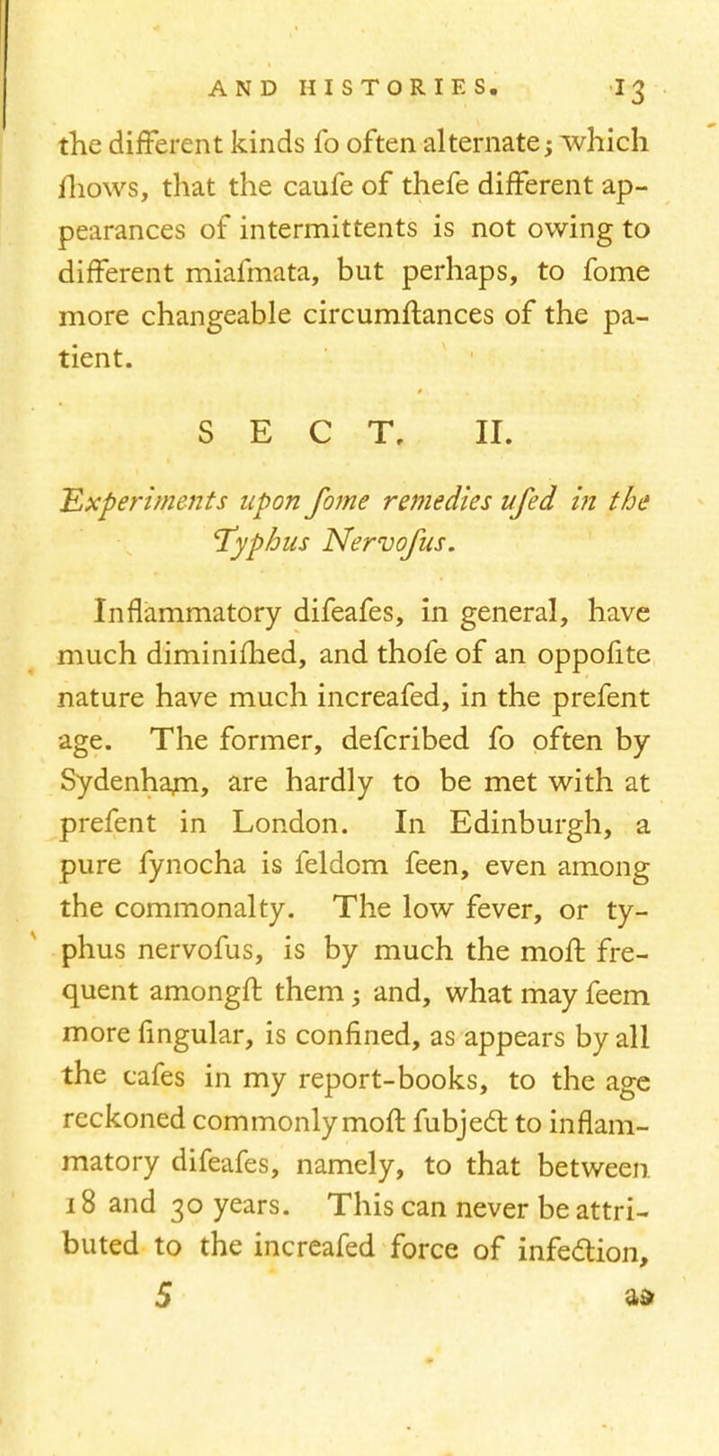 the different kinds fo often alternate; which fliows, that the caufe of thefe different ap- pearances of intermittents is not owing to different miafmata, but perhaps, to fome more changeable circumftances of the pa- tient. SECT, II. Experiments upon fome remedies ufed in the 'Typhus Nervofus. Inflammatory difeafes, in general, have much diminifhed, and thofe of an oppofite nature have much increafed, in the prefent age. The former, defcribed fo often by Sydenham, are hardly to be met with at prefent in London. In Edinburgh, a pure fynocha is feldom feen, even among the commonalty. The low fever, or ty- phus nervofus, is by much the moll fre- quent amongft them; and, what may feem more Angular, is confined, as appears by all the cafes in my report-books, to the age reckoned commonly moft fubjed; to inflam- matory difeafes, namely, to that between 18 and 30 years. This can never be attri- buted to the increafed force of infection, 5